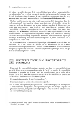 Les comptabilités en valeur-coût 187
©
Dunod
–
La
photocopie
non
autorisée
est
un
délit.
XXe siècle – avant l’avènement de la comptabilité en juste valeur – les comptabilités
en valeur-coût n’ont cessé de gagner du terrain sur la comptabilité statique pour
devenir dominantes dans beaucoup de pays capitalistes, notamment dans les pays
anglo-saxons, y compris pour ce qui concerne la comptabilité réglementée.
Quelles sont les raisons de cette percée des comptabilités dynamique dans les
réglementations ? Une première raison, sans doute non négligeable, est que les
créanciers et leurs défenseurs, les juristes statiques, perdent de l’importance au
profit des entrepreneurs ; ces derniers, tout naturellement, imposent « leur
comptabilité ». Mais on peut également avancer une autre raison : dans les sociétés
anonymes, les actionnaires « réclament » des dividendes réguliers dès le début des
investissements ; ils s’opposent à la comptabilité statique, dont les résultats sont trop
fluctuants et qui pénalise trop les premières périodes d’investissement par le passage
en charge de beaucoup d’investissements incorporels, et jettent leur dévolu sur la
comptabilité en valeur coût.
Le développement de la comptabilité dynamique réglementée ne serait donc pas
seulement lié à une affaire de mesure de la performance ou de « bonne
information » mais également à une « histoire » de dividendes et de développement
du (grand) capitalisme financier : sinon la comptabilité dynamique aurait très pu
bien rester une comptabilité secrète.
LE CONCEPT D’ACTIF DANS LES COMPTABILITÉS
DYNAMIQUES
L’exemple des comptabilités statiques a montré que dans ces comptabilités, toute
une série d’investissements devait être exclue de l’actif ; en matière de comptabilité
dynamique la situation est inverse : tous les investissements quels qu’ils soient
doivent être activés pour obtenir une mesure correcte du capital investi (et donc de
l’efficacité) et distribuer des dividendes réguliers.
Il en va ainsi en principe de tous les biens loués1.
Il en va ainsi de tous les investissements incorporels :
– qu’ils soient juridiquement protégés ou non ; (dans certains pays, on distingue les
« investissements incorporels » juridiquement protégés, des charges à répartir sur
plusieurs exercices, non juridiquement protégées : cette distinction est secondaire
en comptabilité dynamique) ;
1. Comment mesurer la masse d’actifs utilisés d’une entreprise qui louerait ses immobilisations si les
biens loués ne sont pas à l’actif ?
Section
2
 