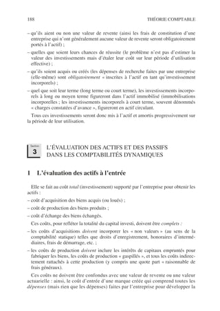 188 THÉORIE COMPTABLE
– qu’ils aient ou non une valeur de revente (ainsi les frais de constitution d’une
entreprise qui n’ont généralement aucune valeur de revente seront obligatoirement
portés à l’actif) ;
– quelles que soient leurs chances de réussite (le problème n’est pas d’estimer la
valeur des investissements mais d’étaler leur coût sur leur période d’utilisation
effective) ;
– qu’ils soient acquis ou créés (les dépenses de recherche faites par une entreprise
(elle-même) sont obligatoirement « inscrites à l’actif en tant qu’investissement
incorporels) ;
– quel que soit leur terme (long terme ou court terme), les investissements incorpo-
rels à long ou moyen terme figureront dans l’actif immobilisé (immobilisations
incorporelles ; les investissements incorporels à court terme, souvent dénommés
« charges constatées d’avance », figureront en actif circulant.
Tous ces investissements seront donc mis à l’actif et amortis progressivement sur
la période de leur utilisation.
L’ÉVALUATION DES ACTIFS ET DES PASSIFS
DANS LES COMPTABILITÉS DYNAMIQUES
1 L’évaluation des actifs à l’entrée
Elle se fait au coût total (investissement) supporté par l’entreprise pour obtenir les
actifs :
– coût d’acquisition des biens acquis (ou loués) ;
– coût de production des biens produits ;
– coût d’échange des biens échangés.
Ces coûts, pour refléter la totalité du capital investi, doivent être complets :
– les coûts d’acquisitions doivent incorporer les « non valeurs » (au sens de la
comptabilité statique) telles que droits d’enregistrement, honoraires d’intermé-
diaires, frais de démarrage, etc. ;
– les coûts de production doivent inclure les intérêts de capitaux empruntés pour
fabriquer les biens, les coûts de production « gaspillés », et tous les coûts indirec-
tement rattachés à cette production (y compris une quote part « raisonnable de
frais généraux).
Ces coûts ne doivent être confondus avec une valeur de revente ou une valeur
actuarielle : ainsi, le coût d’entrée d’une marque créée qui comprend toutes les
dépenses (mais rien que les dépenses) faites par l’entreprise pour développer la
Section
3
 