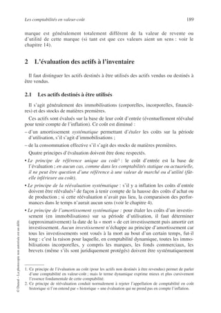 Les comptabilités en valeur-coût 189
©
Dunod
–
La
photocopie
non
autorisée
est
un
délit.
marque est généralement totalement différent de la valeur de revente ou
d’utilité de cette marque (si tant est que ces valeurs aient un sens : voir le
chapitre 14).
2 L’évaluation des actifs à l’inventaire
Il faut distinguer les actifs destinés à être utilisés des actifs vendus ou destinés à
être vendus.
2.1 Les actifs destinés à être utilisés
Il s’agit généralement des immobilisations (corporelles, incorporelles, financiè-
res) et des stocks de matières premières.
Ces actifs sont évalués sur la base de leur coût d’entrée (éventuellement réévalué
pour tenir compte de l’inflation). Ce coût est diminué :
– d’un amortissement systématique permettant d’étaler les coûts sur la période
d’utilisation, s’il s’agit d’immobilisations ;
– de la consommation effective s’il s’agit des stocks de matières premières.
Quatre principes d’évaluation doivent être donc respectés.
• Le principe de référence unique au coût1 : le coût d’entrée est la base de
l’évaluation ; en aucun cas, comme dans les comptabilités statique ou actuarielle,
il ne peut être question d’une référence à une valeur de marché ou d’utilité (fût-
elle inférieure au coût).
• Le principe de la réévaluation systématique : s’il y a inflation les coûts d’entrée
doivent être réévalués2 de façon à tenir compte de la hausse des coûts d’achat ou
de production ; si cette réévaluation n’avait pas lieu, la comparaison des perfor-
mances dans le temps n’aurait aucun sens (voir le chapitre 4).
• Le principe de l’amortissement systématique : pour étaler les coûts d’un investis-
sement (en immobilisations) sur sa période d’utilisation, il faut déterminer
(approximativement) la date de la « mort » de cet investissement puis amortir cet
investissement. Aucun investissement n’échappe au principe d’amortissement car
tous les investissements sont voués à la mort au bout d’un certain temps, fut-il
long : c’est la raison pour laquelle, en comptabilité dynamique, toutes les immo-
bilisations incorporelles, y compris les marques, les fonds commerciaux, les
brevets (même s’ils sont juridiquement protégés) doivent être systématiquement
1. Ce principe de l’évaluation au coût (pour les actifs non destinés à être revendus) permet de parler
d’une comptabilité en valeur-coût ; mais le terme dynamique exprime mieux et plus cursivement
l’essence fondamentale de cette comptabilité.
2. Ce principe de réévaluation conduit normalement à rejeter l’appellation de comptabilité en coût
historique si l’on entend par « historique » une évaluation qui ne prend pas en compte l’inflation.
 