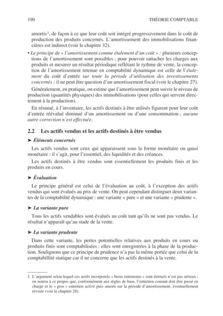190 THÉORIE COMPTABLE
amortis1, de façon à ce que leur coût soit intégré progressivement dans le coût de
production des produits concernés. L’amortissement des immobilisations finan-
cières est indirect (voir le chapitre 32).
• Le principe de « l’amortissement comme étalement d’un coût » : plusieurs concep-
tions de l’amortissement sont possibles ; pour pouvoir rattacher les charges aux
produits et mesurer un résultat périodique reflétant le rythme de vente, la concep-
tion de l’amortissement retenue en comptabilité dynamique est celle de l’étale-
ment du coût d’entrée sur toute la période d’utilisation des investissements
concernés ; il ne peut être question d’un amortissement fiscal (voir le chapitre 27).
Généralement, en pratique, on estime que l’amortissement peut suivre le niveau de
production (quantités physiques) des immobilisations (pour celles qui servent direc-
tement à la production).
En résumé, à l’inventaire, les actifs destinés à être utilisés figurent pour leur coût
d’entrée réévalué diminué d’un amortissement ou d’une consommation ; aucune
autre correction n’est effectuée.
2.2 Les actifs vendus et les actifs destinés à être vendus
➤ Éléments concernés
Les actifs vendus sont ceux qui apparaissent sous la forme monétaire ou quasi
monétaire : il s’agit, pour l’essentiel, des liquidités et des créances.
Les actifs destinés à être vendus sont essentiellement les produits finis et les
produits en cours.
➤ Évaluation
Le principe général est celui de l’évaluation au coût, à l’exception des actifs
vendus qui sont évalués au prix de vente. On peut cependant distinguer deux varian-
tes de la comptabilité dynamique : une variante « pure » et une variante « prudente ».
➤ La variante pure
Tous les actifs vendables sont évalués au coût tant qu’ils ne sont pas vendus. Le
résultat n’apparaît qu’au stade de la vente.
➤ La variante prudente
Dans cette variante, les pertes potentielles relatives aux produits en cours ou
produits finis sont comptabilisées : elles sont enregistrées à la phase de la produc-
tion. Soulignons que ce principe de prudence n’a pas la même portée que celui de la
comptabillité statique car il ne concerne que les actifs destinés à la vente.
1. L’argument selon lequel ces actifs incorporels « biens entretenus » sont éternels n’est pas sérieux ;
on notera à ce propos que, conformément aux règles de base, l’entretien courant doit être passé en
charge et le « gros » entretien activé puis amorti sur la période d’amortissement, éventuellement
révisée (voir le chapitre 28).
 