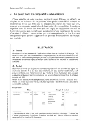 Les comptabilités en valeur-coût 191
©
Dunod
–
La
photocopie
non
autorisée
est
un
délit.
3 Le passif dans les comptabilités dynamiques
L’étude détaillée de cette question, particulièrement délicate, est différée au
chapitre 16 ; on se bornera ici à signaler qu’alors que les comptabilités statiques ne
retiennent au niveau des dettes que les engagements externes (à l’égard des tiers,
ceux qui ne sont pas des propriétaires de l’entreprise), les comptabilités dynamiques
englobent aussi au niveau des dettes (au sens large) les engagements internes de
l’entreprise comme par exemple ceux qui résultent d’une planification de grosses
réparations à effectuer : on montrera que cette conception élargie des dettes est
indispensable pour garantir l’application du principe de rattachement des charges
aux produits.
ILLUSTRATION
A – Énoncé
On reprendra ici les données de l’application utilisée dans le chapitre 11 (à la page 178)
et on montrera que l’amortissement économique (dynamique) des immobilisations prati-
qué dans la comptabilité dynamique (en valeur coût) est très différent de celui qui a été
utilisé dans le cadre de l’optique statique ce qui conduit à des résultats et à des bilans
différents1.
B – Corrigé
Rappelons d’abord que d’après les données la production en quantités est égale au
cours des périodes 1 et 2 ; dans ces conditions, on peut estimer valablement, sauf
preuve contraire, que l’amortissement qui reflète le mieux l’utilisation des services
productifs rendus par les immobilisations est un amortissement égal lors de chaque
période soit 500.
On en déduit les documents comptables suivants à la fin des périodes 1 et 2 (les docu-
ments à la fin de la période 0 et au début de la période 1 étant identiques à ceux de la
comptabilité statique).
1. La différence ne porte ici que sur le traitement des immobilisations corporelles ; s’il y avait eu
d’autres investissements (incorporels, financiers, en stock, etc.) d’autres différences seraient
apparues (voir les chapitres 30 et suivants).
Fin période 1
Bilan Compte de résultat
Immobilisations 1 000 500 500
Disponibilités 550
1 050
Capital 1 000
Résultat 50
1 050
Achats 200
Charges externes 104
Charges de 400
personnel
Dotation aux 500
amortissements
Résultat 50
1 254
Ventes 1 254
1 254
☞
 