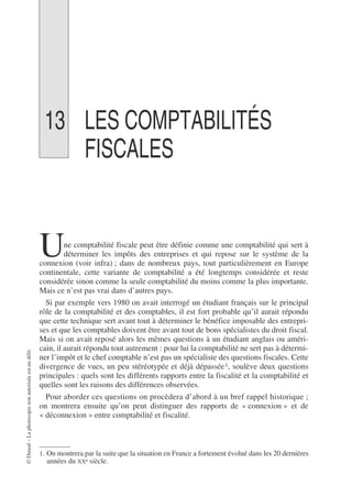 ©
Dunod
–
La
photocopie
non
autorisée
est
un
délit.
13 LES COMPTABILITÉS
FISCALES
ne comptabilité fiscale peut être définie comme une comptabilité qui sert à
déterminer les impôts des entreprises et qui repose sur le système de la
connexion (voir infra) ; dans de nombreux pays, tout particulièrement en Europe
continentale, cette variante de comptabilité a été longtemps considérée et reste
considérée sinon comme la seule comptabilité du moins comme la plus importante.
Mais ce n’est pas vrai dans d’autres pays.
Si par exemple vers 1980 on avait interrogé un étudiant français sur le principal
rôle de la comptabilité et des comptables, il est fort probable qu’il aurait répondu
que cette technique sert avant tout à déterminer le bénéfice imposable des entrepri-
ses et que les comptables doivent être avant tout de bons spécialistes du droit fiscal.
Mais si on avait reposé alors les mêmes questions à un étudiant anglais ou améri-
cain, il aurait répondu tout autrement : pour lui la comptabilité ne sert pas à détermi-
ner l’impôt et le chef comptable n’est pas un spécialiste des questions fiscales. Cette
divergence de vues, un peu stéréotypée et déjà dépassée1, soulève deux questions
principales : quels sont les différents rapports entre la fiscalité et la comptabilité et
quelles sont les raisons des différences observées.
Pour aborder ces questions on procèdera d’abord à un bref rappel historique ;
on montrera ensuite qu’on peut distinguer des rapports de « connexion » et de
« déconnexion » entre comptabilité et fiscalité.
1. On montrera par la suite que la situation en France a fortement évolué dans les 20 dernières
années du XXe siècle.
U
 