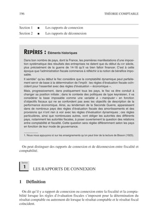 196 THÉORIE COMPTABLE
Section 1 ■ Les rapports de connexion
Section 2 ■ Les rapports de déconnexion
On peut distinguer des rapports de connexion et de déconnexion entre fiscalité et
comptabilité.
LES RAPPORTS DE CONNEXION
1 Définition
On dit qu’il y a rapport de connexion ou connexion entre la fiscalité et la compta-
bilité lorsque les règles d’évaluation fiscales s’imposent pour la détermination du
résultat comptable ou autrement dit lorsque le résultat comptable et le résultat fiscal
coïncident.
REPÈRES : Éléments historiques
Dans bon nombre de pays, dont la France, les premières manifestations d’une imposi-
tion systématique des résultats des entreprises ne datent que du début du XXe siècle,
plus précisément de la guerre de 14-18 qu’il va bien falloir financer. C’est à cette
époque que l’administration fiscale commence à réfléchir à la notion de bénéfice impo-
sable.
Il semble1 qu’au début le fisc considère que la comptabilité dynamique peut parfaite-
ment servir de base à la détermination de l’impôt : les règles d’évaluation fiscale coïn-
cident pour l’essentiel avec des règles d’évaluation « économique ».
Mais, progressivement, dans pratiquement tous les pays, le fisc va être conduit à
changer sa position initiale ; dans le contexte des politiques de type keynésien, il va
considérer la base imposable comme une variable à « manipuler » en fonction
d’objectifs fiscaux qui ne se confondent pas avec les objectifs de description de la
performance économique. Ainsi, au lendemain de la Seconde Guerre, apparaissent
dans de nombreux pays des règles d’évaluation fiscale des amortissements et des
provisions qui n’ont rien à voir avec les règles d’évaluation dynamiques ; ces règles
particulières, ainsi que nombreuses autres, vont obliger les autorités des différents
pays, notamment les autorités fiscales, à poser ouvertement la question des relations
entre comptabilité et fiscalité. Cette question sera réglée différemment selon les pays
en fonction de leur mode de gouvernance.
1. Nous nous appuyons ici sur les enseignements qu’on peut tirer de la lecture de Bisson (1925).
Section
1
 