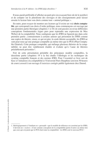 Introduction à la 8e édition : les IFRS déjà obsolètes ? XXI
©
Dunod
–
La
photocopie
non
autorisée
est
un
délit.
Il nous paraît préférable d’afficher un parti pris (en essayant bien sûr de le justifier)
et de compter sur le pluralisme des ouvrages et des enseignements pour laisser
ensuite le lecteur faire son choix comme tout « animal politique ».
En outre, pour essayer de montrer aux lecteurs qu’il existe un vrai choix compta-
ble, qui correspond à un choix d’ordre politique, nous commençons cet ouvrage par
une première partie théorique (chapitres 1 à 18) où sont passées en revue différentes
conceptions fondamentales (types purs pour reprendre une expression de Max
Weber) de la comptabilité. Nous soulignons que les IFRS ne figurent pas dans cette
première partie ; contrairement à certains auteurs qui présentent les IFRS comme
une espèce de théorie, sinon, ce qui est pire, la seule théorie acceptable, les IFRS ne
sont pour nous qu’une pratique comptable au même titre que le PCG (Plan Compta-
ble Général). Cette pratique comptable, qui mélange plusieurs théories de la comp-
tabilité, ne peut être valablement étudiée et évaluée qu’à l’aune de théories
préalablement présentées1.
Fort de cette présentation préalable des principaux modèle comptables, la
deuxième partie (chapitres 19 à la fin) étudie l’idéologie et les techniques du
système comptable français et des normes IFRS. Pour l’essentiel ce livre sert de
base à l’initiation à la comptabilité à l’Université Paris Dauphine (environ 50 heures
de cours) associé à un ouvrage d’exercices corrigés publié également chez Dunod.
1. Idéologiquement si l’étudiant est « persuadé » que le modèle de référence est constitué par les IFRS,
il devient un « esclave » d’une certaine conception de la comptabilité parmi d’autres au même titre
que ceux qui croyaient que le PCG était toute la comptabilité : les IFRS sont le nouveau PCG !
 