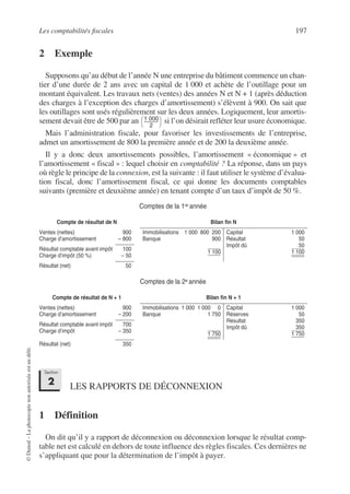 Les comptabilités fiscales 197
©
Dunod
–
La
photocopie
non
autorisée
est
un
délit.
2 Exemple
Supposons qu’au début de l’année N une entreprise du bâtiment commence un chan-
tier d’une durée de 2 ans avec un capital de 1 000 et achète de l’outillage pour un
montant équivalent. Les travaux nets (ventes) des années N et N + 1 (après déduction
des charges à l’exception des charges d’amortissement) s’élèvent à 900. On sait que
les outillages sont usés régulièrement sur les deux années. Logiquement, leur amortis-
sement devait être de 500 par an si l’on désirait refléter leur usure économique.
Mais l’administration fiscale, pour favoriser les investissements de l’entreprise,
admet un amortissement de 800 la première année et de 200 la deuxième année.
Il y a donc deux amortissements possibles, l’amortissement « économique » et
l’amortissement « fiscal » : lequel choisir en comptabilité ? La réponse, dans un pays
où règle le principe de la connexion, est la suivante : il faut utiliser le système d’évalua-
tion fiscal, donc l’amortissement fiscal, ce qui donne les documents comptables
suivants (première et deuxième année) en tenant compte d’un taux d’impôt de 50 %.
Comptes de la 1re année
Comptes de la 2e année
LES RAPPORTS DE DÉCONNEXION
1 Définition
On dit qu’il y a rapport de déconnexion ou déconnexion lorsque le résultat comp-
table net est calculé en dehors de toute influence des règles fiscales. Ces dernières ne
s’appliquant que pour la détermination de l’impôt à payer.
Compte de résultat de N Bilan fin N
Ventes (nettes)
Charge d’amortissement
900
– 800
Immobilisations 1 000 800 200
Banque 900
1 100
Capital 1 000
Résultat 50
Impôt dû 50
1 100
Résultat comptable avant impôt
Charge d’impôt (50 %)
100
– 50
Résultat (net) 50
Compte de résultat de N + 1 Bilan fin N + 1
Ventes (nettes)
Charge d’amortissement
900
– 200
Immobilisations 1 000 1 000 0
Banque 1 750
1 750
Capital 1 000
Réserves 50
Résultat 350
Impôt dû 350
1 750
Résultat comptable avant impôt
Charge d’impôt
700
– 350
Résultat (net) 350
1 000
2
--------------
-
 
 
Section
2
 