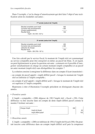 Les comptabilités fiscales 199
©
Dunod
–
La
photocopie
non
autorisée
est
un
délit.
Dans l’exemple, c’est la charge d’amortissement qui doit faire l’objet d’une recti-
fication selon les modalités suivantes :
Une fois calculé par le service fiscal, le montant de l’impôt réel est communiqué
au service comptable pour être enregistré en dettes au passif du bilan. À cet égard,
on peut légitimement se poser la question suivante : comment est-il possible d’enre-
gistrer simultanément en charge un certain montant (impôt comptable) et au passif
un autre montant (impôt réel) sans déséquilibrer les comptes ?
La solution consiste à enregistrer la différence dans un compte d’écart (transitoire) :
– un compte de passif appelé « impôt différé passif » lorsque le montant de l’impôt
réel est inférieur à l’impôt comptable ;
– un compte d’actif appelé « impôt différé actif » lorsque le montant de l’impôt réel
est supérieur à l’impôt comptable.
Reprenons à titre d’illustration l’exemple précédent en distinguant chacune des
années.
• Première année
L’impôt « comptable » (200) dépasse de 150 l’impôt réel « fiscal » (50). Cette
différence va être inscrite dans un compte de dette impôt différé passif comme le
montre l’écriture suivante :
• Deuxième année
L’impôt « comptable » (200) est inférieur de 150 à l’impôt réel fiscal (350). On pour-
rait inscrire cette différence dans un compte impôt différé actif puis la compenser
1re année (calcul de l’impôt)
Résultat comptable avant impôt 400
Correction des amortissements – 300
(charge supplémentaire)
Résultat fiscal 100
Impôt = 50 (100 × 50 %)
2e année (calcul de l’impôt)
Résultat comptable avant impôt 400
Correction des amortissements + 300
(réduction de charge)
Résultat fiscal 700
Impôt = 350 (700 × 50 %)
Charge d’impôt
Impôt dû (fiscal)
Impôt différé passif
200
50
150
 