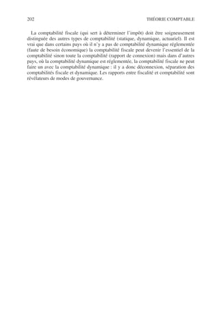 202 THÉORIE COMPTABLE
La comptabilité fiscale (qui sert à déterminer l’impôt) doit être soigneusement
distinguée des autres types de comptabilité (statique, dynamique, actuariel). Il est
vrai que dans certains pays où il n’y a pas de comptabilité dynamique réglementée
(faute de besoin économique) la comptabilité fiscale peut devenir l’essentiel de la
comptabilité sinon toute la comptabilité (rapport de connexion) mais dans d’autres
pays, où la comptabilité dynamique est réglementée, la comptabilité fiscale ne peut
faire un avec la comptabilité dynamique : il y a donc déconnexion, séparation des
comptabilités fiscale et dynamique. Les rapports entre fiscalité et comptabilité sont
révélateurs de modes de gouvernance.
 