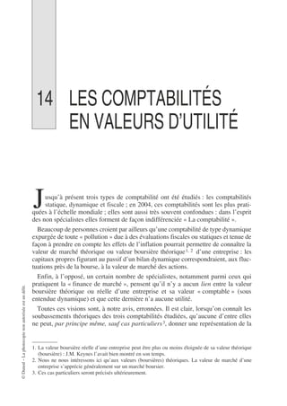 ©
Dunod
–
La
photocopie
non
autorisée
est
un
délit.
14 LES COMPTABILITÉS
EN VALEURS D’UTILITÉ
usqu’à présent trois types de comptabilité ont été étudiés : les comptabilités
statique, dynamique et fiscale ; en 2004, ces comptabilités sont les plus prati-
quées à l’échelle mondiale ; elles sont aussi très souvent confondues : dans l’esprit
des non spécialistes elles forment de façon indifférenciée « La comptabilité ».
Beaucoup de personnes croient par ailleurs qu’une comptabilité de type dynamique
expurgée de toute « pollution » due à des évaluations fiscales ou statiques et tenue de
façon à prendre en compte les effets de l’inflation pourrait permettre de connaître la
valeur de marché théorique ou valeur boursière théorique1, 2 d’une entreprise : les
capitaux propres figurant au passif d’un bilan dynamique correspondraient, aux fluc-
tuations près de la bourse, à la valeur de marché des actions.
Enfin, à l’opposé, un certain nombre de spécialistes, notamment parmi ceux qui
pratiquent la « finance de marché », pensent qu’il n’y a aucun lien entre la valeur
boursière théorique ou réelle d’une entreprise et sa valeur « comptable » (sous
entendue dynamique) et que cette dernière n’a aucune utilité.
Toutes ces visions sont, à notre avis, erronnées. Il est clair, lorsqu’on connaît les
soubassements théoriques des trois comptabilités étudiées, qu’aucune d’entre elles
ne peut, par principe même, sauf cas particuliers3, donner une représentation de la
1. La valeur boursière réelle d’une entreprise peut être plus ou moins éloignée de sa valeur théorique
(boursière) : J.M. Keynes l’avait bien montré en son temps.
2. Nous ne nous intéressons ici qu’aux valeurs (boursières) théoriques. La valeur de marché d’une
entreprise s’apprécie généralement sur un marché boursier.
3. Ces cas particuliers seront précisés ultérieurement.
J
 