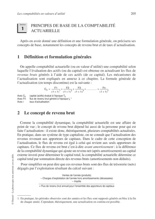 Les comptabilités en valeurs d’utilité 205
©
Dunod
–
La
photocopie
non
autorisée
est
un
délit.
PRINCIPES DE BASE DE LA COMPTABILITÉ
ACTUARIELLE
Après en avoir donné une définition et une formulation générale, on précisera ses
concepts de base, notamment les concepts de revenu brut et de taux d’actualisation.
1 Définition et formulation générales
On appelle comptabilité actuarielle (ou en valeur d’utilité) une comptabilité selon
laquelle l’évaluation des actifs (ou du capital) est obtenue en actualisant les flux de
revenus bruts générés à l’aide de ces actifs (de ce capital). Les mécanismes de
l’actualisation sont expliqués en annexe à ce chapitre. La formule générale de
l’actualisation (en temps discontinu) est la suivante :
Avec C0 capital (actifs) évalué à l’époque T0
Avec Fn flux de revenu brut généré à l’époque tn
1
Avec i taux d’actualisation
2 Le concept de revenu brut
Comme la comptabilité dynamique, la comptabilité actuarielle est une affaire de
point de vue ; le concept de revenu brut dépend lui aussi de la personne pour qui est
faite l’actualisation : il existe donc, théoriquement, plusieurs comptabilités actualisées.
En pratique, dans un système de type capitaliste, on ne connaît que l’actualisation des
revenus revenant aux apporteurs de capitaux. Dans le cadre de cette conception de
l’actualisation, le flux de revenu est égal à celui qui revient aux seuls apporteurs de
capitaux. Ce flux de revenu est brut c’est-à-dire avant amortissement : à la différence
de la comptabilité dynamique qui ajoute un revenu net (après amortissement) au capital
externe investi pour déterminer le capital total, la comptabilité actuarielle détermine ce
capital total par sommation directe des revenus bruts (amortissements non déduits).
Pour simplifier on peut dire que ces revenus bruts sont des flux de trésorerie (nets)
dégagés par l’exploitation résultant du calcul suivant :
Ventes de l’année (produits)
– Charges d’exploitation de l’année hors amortissements (décaissées)
– Impôts
= Flux de revenu brut annuel pour l’ensemble des apporteurs de capitaux
1. En pratique, les périodes observées sont des années et les flux sont supposés générés en bloc à la fin
de chaque année. Cependant, théoriquement, une actualisation en continu est possible.
Section
1
C0
F1
1 1
+
( )
1
-------------------
- F2
1 1
+
( )
2
-------------------
- F3
1 1
+
( )
3
-------------------
- ………… Fn
1 1
+
( )
n
-------------------
-
+ + + +
=
 