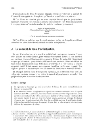 206 THÉORIE COMPTABLE
L’actualisation des flux de revenus dégagés permet de valoriser le capital de
l’ensemble des apporteurs de capitaux qu’ils soient propriétaires ou prêteurs.
Si l’on désire ne valoriser que les seuls capitaux investis par les propriétaires
(capitaux propres) il faut prendre en compte uniquement les flux de revenu revenant
à ces propriétaires c’est-à-dire exclure les intérêts versés aux prêteurs soit :
Ventes de l’année (produits)
– Charges d’exploitation de l’année hors amortissements
– Intérêts
– Impôts
= Flux de revenu brut annuel revenant aux propriétaires
Si l’on désire ne valoriser que les seuls capitaux prêtés par les prêteurs, il faut
actualiser les seuls flux d’intérêt annuels revenant à ces prêteurs.
3 Le concept de taux d’actualisation
Le taux d’actualisation est le taux de rentabilité qui, en moyenne, dans une écono-
mie1 et dans un secteur donnés, peut être raisonnablement espéré. Si l’on valorise
des capitaux propres, il faut prendre en compte le taux de rentabilité (financière)
moyen qui revient aux propriétaires ; si l’on valorise les dettes, il faut se référer au
taux moyen de rémunération de dettes (taux d’intérêt) ; et si l’on valorise la totalité
du passif (actif) il faut prendre une moyenne (pondérée par le poids respectif des
capitaux propres et des dettes) du taux de rentabilité financière et du taux d’intérêt.
En pratique, dans le cadre d’un système capitaliste, on s’intéresse avant tout à la
valeur des capitaux propres et on retient le taux de rémunération « normal »2 des
propriétaires pour actualiser leur revenu brut.
Exercice : corrigé
On reprendra ici l’exemple qui nous a suivis lors de l’étude des autres comptabilités (voir
l’énoncé au chapitre 11).
1. Au début de l’année 1 les apporteurs de capitaux ont constitué l’entreprise avec un capital
numéraire de 1 000. À cette date, l’investissement dans une activité n’est pas effectué car le
capital est encore liquide. Sa valeur actualisée est égale à sa valeur nominale 1 000 : en effet
une somme liquide de par son pouvoir d’achat général, permet en principe de réaliser
n’importe quel investissement et offre donc la possibilité, par une diversification totale,
d’obtenir la rentabilité moyenne du marché. À cette date, le bilan actuariel n’est donc pas
différent des autres types de bilans.
1. Avec la mondialisation, le taux d’actualisation tend à être homogène au niveau planétaire.
2. Le taux « normal » est en fait celui qui résulte des rapports de force entre les acteurs économiques :
si les créanciers et les salariés sont forts le taux « normal » de rémunération des propriétaires baisse
et réciproquement. L’histoire de l’économie montre qu’en moyenne séculaire ce taux est de l’ordre
de 5 % (malgré les rêves de certains actionnaires).
 