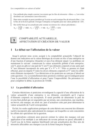 Les comptabilités en valeurs d’utilité 209
©
Dunod
–
La
photocopie
non
autorisée
est
un
délit.
Une méthode plus simple consiste à ne retenir que les flux de trésorerie « libres », c’est-à-dire
distribués aux actionnaires (non réinvestis).
Dans notre exemple on peut considérer qu’il existe un seul et unique flux de trésorerie libre : c’est
le flux de la fin de la période 2 lorsque l’entreprise est liquidée pour une valeur globale de 1 201.
On vérifie bien qu’en actualisant cette somme on retrouve les valeurs précédentes :
COMPTABILITÉ ACTUARIELLE,
AFFECTATION ET CRÉATION DE VALEUR
1 Le débat sur l’affectation de la valeur
Jusqu’à présent nous avons assigné à la comptabilité actuarielle l’objectif de
donner une indication sur la valeur théorique de revente en bloc d’une entreprise ou
d’une fraction d’entreprise (branche) et non d’un élément séparé. Le problème est
maintenant le suivant : connaissant la valeur actuarielle globale d’une entreprise,
soit V, peut-on affecter une part de V soit V’aux éléments corporels et une autre part
V’’aux éléments incorporels de sorte que V’+ V’’= V ? Puis ce premier tri étant
effectué, peut-on répartir V’entre les divers éléments corporels et V’’entre les diffé-
rents éléments incorporels ? Les théoriciens et les praticiens ne sont pas d’abord sur
cette question : il y a essentiellement deux positions extrêmes qui revendiquent pour
l’une la possibilité d’affectation et pour l’autre l’impossibilité. On présentera ici,
pour compléter le débat, la position de l’IASB.
1.1 La possibilité d’affectation
Certains théoriciens et praticiens revendiquent la capacité d’une affectation de la
valeur actuarielle d’une entreprise à ses éléments constitutifs qu’il s’agisse
d’éléments corporels ou incorporels. Il serait possible de déterminer la part du
revenu brut global qui est engendrée par un terrain, une construction, une machine,
un brevet, une marque, un stock etc. puis d’actualiser cette part pour déterminer la
valeur actuarielle de l’actif correspondant.
En fait, les seules applications pratiques de cette théorie ont concerné des éléments
(actifs) incorporels plus spécialement les marques sur lesquelles se sont concentrées
les efforts des spécialistes de la question.
Les spécialistes estiment ainsi pouvoir estimer la valeur des marques soit par
application d’un multiple à un indicateur du revenu présent ou passé affectable à
l’actif (cas de la firme anglaise Interbrand) soit par actualisation des flux nets de
trésorerie affectables aux marques (cas de la firme française Sorgem).
V0
1 210
1 21
,
--------------
- 1 000 ; V1
1 210
1 1
,
--------------
- 1 100 ; V2
1 210
1,1
( )°
--------------
- 1 210
= =
= = = =
Section
2
 