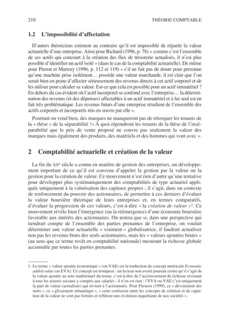 210 THÉORIE COMPTABLE
1.2 L’impossibilité d’affectation
D’autres théoriciens estiment au contraire qu’il est impossible de répartir la valeur
actuarielle d’une entreprise. Ainsi pour Richard (1996, p. 78) « comme c’est l’ensemble
de ses actifs qui concourt à la création des flux de trésorerie actualisés, il n’est plus
possible d’identifier un actif isolé » (dans le cas de la comptabilité actuarielle). De même
pour Pierrat et Martory (1996, p. 112 et 119) « s’il ne fait pas de doute pour personne
qu’une machine prise isolément… possède une valeur marchande, il est clair que l’on
serait bien en peine d’affecter sérieusement des revenus directs à cet actif corporel et de
les utiliser pour calculer sa valeur. Est-ce que cela est possible pour un actif immatériel ?
En dehors du cas évident où l’actif incorporel se confond avec l’entreprise… la détermi-
nation des revenus (et des dépenses) affectables à un actif immatériel et à lui seul est en
fait très problématique. Les revenus futurs d’une entreprise résultent de l’ensemble des
actifs corporels et incorporels mis en œuvre par elle ».
Pourtant on vend bien, des marques ne manqueront pas de rétorquer les tenants de
la « thèse » de la séparabilité !« À quoi répondront les tenants de la thèse de l’insé-
parabilité que le prix de vente proposé ne couvre pas seulement la valeur des
marques mais également des produits, des matériels et des hommes qui vont avec ».
2 Comptabilité actuarielle et création de la valeur
La fin du XXe siècle a connu en matière de gestion des entreprises, un développe-
ment important de ce qu’il est convenu d’appeler la gestion par la valeur ou la
gestion pour la création de valeur. Ce mouvement n’est rien d’autre qu’une tentative
pour développer plus systématiquement des comptabilités de type actuariel appli-
quée uniquement à la valorisation des capitaux propres ; il s’agit, dans un contexte
de renforcement du pouvoir des actionnaires, de permettre à ces derniers d’évaluer
la valeur boursière théorique de leurs entreprises et, en termes comparatifs,
d’évaluer la progression de ces valeurs, c’est-à-dire « la création de valeur »1. Ce
mouvement révèle bien l’émergence (ou la réémergence) d’une économie boursière
favorable aux intérêts des actionnaires. On notera que si, dans une perspective qui
tiendrait compte de l’ensemble des parties prenantes de l’entreprise, on voulait
déterminer une valeur actuarielle « vraiment » globalisatrice, il faudrait actualiser
non pas les revenus bruts des seuls actionnaires, mais les « valeurs ajoutées brutes »
(au sens que ce terme revêt en comptabilité nationale) mesurant la richesse globale
accumulée par toutes les parties prenantes.
1. Le terme « valeur ajoutée économique » (ou VAE) est la traduction du concept américain Economic
added value (ou EVA). Ce concept est trompeur ; un lecteur non averti pourrait croire qu’il s’agit de
la valeur ajoutée au sens traditionnel du terme, c’est-à-dire de l’accroissement de richesse revenant
à tous les acteurs sociaux y compris aux salariés ; il n’en est rien : l’EVA ou VAE c’est uniquement
la part de valeur (actualisée) qui revient à l’actionnaire. Pour Fitoussi (1999), ce « dévoiement des
mots », ce « glissement sémantique », « cette confusion entre les concepts de création et de capta-
tion de la valeur ne sont pas fortuits et reflètent une évolution inquiétante de nos sociétés ».
 