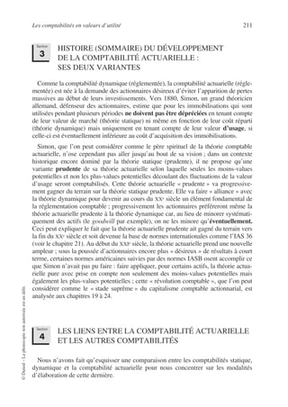 Les comptabilités en valeurs d’utilité 211
©
Dunod
–
La
photocopie
non
autorisée
est
un
délit.
HISTOIRE (SOMMAIRE) DU DÉVELOPPEMENT
DE LA COMPTABILITÉ ACTUARIELLE :
SES DEUX VARIANTES
Comme la comptabilité dynamique (réglementée), la comptabilité actuarielle (régle-
mentée) est née à la demande des actionnaires désireux d’éviter l’apparition de pertes
massives au début de leurs investissements. Vers 1880, Simon, un grand théoricien
allemand, défenseur des actionnaires, estime que pour les immobilisations qui sont
utilisées pendant plusieurs périodes ne doivent pas être dépréciées en tenant compte
de leur valeur de marché (théorie statique) ni même en fonction de leur coût réparti
(théorie dynamique) mais uniquement en tenant compte de leur valeur d’usage, si
celle-ci est éventuellement inférieure au coût d’acquisition des immobilisations.
Simon, que l’on peut considérer comme le père spirituel de la théorie comptable
actuarielle, n’ose cependant pas aller jusqu’au bout de sa vision ; dans un contexte
historique encore dominé par la théorie statique (prudente), il ne propose qu’une
variante prudente de sa théorie actuarielle selon laquelle seules les moins-values
potentielles et non les plus-values potentielles découlant des fluctuations de la valeur
d’usage seront comptabilisés. Cette théorie actuarielle « prudente » va progressive-
ment gagner du terrain sur la théorie statique prudente. Elle va faire « alliance » avec
la théorie dynamique pour devenir au cours du XXe siècle un élément fondamental de
la réglementation comptable ; progressivement les actionnaires préféreront même la
théorie actuarielle prudente à la théorie dynamique car, au lieu de minorer systémati-
quement des actifs (le goodwill par exemple), on ne les minore qu’éventuellement.
Ceci peut expliquer le fait que la théorie actuarielle prudente ait gagné du terrain vers
la fin du XXe siècle et soit devenue la base de normes internationales comme l’IAS 36
(voir le chapitre 21). Au début du XXIe siècle, la théorie actuarielle prend une nouvelle
ampleur ; sous la poussée d’actionnaires encore plus « désireux » de résultats à court
terme, certaines normes américaines suivies par des normes IASB osent accomplir ce
que Simon n’avait pas pu faire : faire appliquer, pour certains actifs, la théorie actua-
rielle pure avec prise en compte non seulement des moins-values potentielles mais
également les plus-values potentielles ; cette « révolution comptable », que l’on peut
considérer comme le « stade suprême » du capitalisme comptable actionnarial, est
analysée aux chapitres 19 à 24.
LES LIENS ENTRE LA COMPTABILITÉ ACTUARIELLE
ET LES AUTRES COMPTABILITÉS
Nous n’avons fait qu’esquisser une comparaison entre les comptabilités statique,
dynamique et la comptabilité actuarielle pour nous concentrer sur les modalités
d’élaboration de cette dernière.
Section
3
Section
4
 