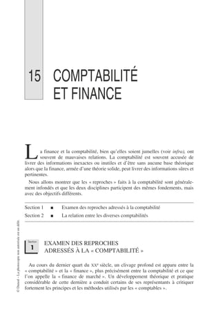 ©
Dunod
–
La
photocopie
non
autorisée
est
un
délit.
15 COMPTABILITÉ
ET FINANCE
a finance et la comptabilité, bien qu’elles soient jumelles (voir infra), ont
souvent de mauvaises relations. La comptabilité est souvent accusée de
livrer des informations inexactes ou inutiles et d’être sans aucune base théorique
alors que la finance, armée d’une théorie solide, peut livrer des informations sûres et
pertinentes.
Nous allons montrer que les « reproches » faits à la comptabilité sont générale-
ment infondés et que les deux disciplines participent des mêmes fondements, mais
avec des objectifs différents.
Section 1 ■ Examen des reproches adressés à la comptabilité
Section 2 ■ La relation entre les diverses comptabilités
EXAMEN DES REPROCHES
ADRESSÉS À LA « COMPTABILITÉ »
Au cours du dernier quart du XXe siècle, un clivage profond est apparu entre la
« comptabilité » et la « finance », plus précisément entre la comptabilité et ce que
l’on appelle la « finance de marché ». Un développement théorique et pratique
considérable de cette dernière a conduit certains de ses représentants à critiquer
fortement les principes et les méthodes utilisés par les « comptables ».
L
Section
1
 