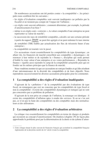216 THÉORIE COMPTABLE
De nombreuses accusations ont été portées contre « la comptabilité » ; les princi-
pales nous semblent être les suivantes :
– les règles d’évaluation comptables sont souvent inadéquates car polluées par la
fiscalité et ne tiennent pas compte de l’impact de l’inflation ;
– ces règles sont souvent arbitraires ; comment déterminer, par exemple, la période
d’amortissement d’un bien ?
– même si ces règles sont « correctes », la valeur comptable d’une entreprise ne peut
représenter sa valeur de marché ;
– la succession des taux de rentabilité comptables, calculés sur une certaine période
à partir du rapport ne peut être agrégée et ne peut redonner le taux interne
de rentabilité (TIR) établis par actualisation des flux de trésorerie futurs d’une
entreprise ;
– la comptabilité est tournée vers le passé.
Ces accusations visent essentiellement les comptabilités de type dynamique ; en
allant vite, les financiers de marché conseillent aux comptables « dynamiques » de
renoncer à leur métier et de rejoindre la « finance », discipline qui seule permet
d’établir la vraie valeur d’une entreprise et ses vraies performances. « Rejoindre la
finance » signifie aussi rejoindre le camp de la comptabilité actuarielle pure qui est
fondée sur les mêmes principes que la finance de marché.
Nous voudrions montrer ici que ces accusations ne sont pas fondées et qu’elles résultent
d’une méconnaissance de la diversité des comptabilités et de leurs objectifs. Nous
reprendrons successivement les diverses accusations principales pour les commenter.
1 La comptabilité a des règles d’évaluation inadéquates
S’agissant de la « pollution »1 de la comptabilité par des évaluations de type
fiscal, on remarquera que ceci ne concerne que les comptabilités de type fiscal et
non la comptabilité : il existe des comptabilités dynamiques et statiques qui ne sont
pas concernées par ce problème de pollution.
S’agissant de la non prise en compte de l’inflation, la remarque est identique : il
existe des comptabilités d’inflation aptes à rendre des services. Si on ne s’en sert
pas, ce n’est pas la faute des comptabilités ou des comptables mais des normalisa-
teurs et des utilisateurs.
2 La comptabilité a des règles d’évaluation arbitraires
La critique vise essentiellement les comptabilités en terme de charges et produits
qui recourent au concept d’amortissement. On étudiera (chapitre 29) de façon plus
approfondie le problème posé par la détermination de la durée et du rythme d’amor-
1. Cette critique émane le plus souvent de financiers français qui assimilent la comptabilité française
réglementée de la deuxième moitié du XXe siècle à toute la comptabilité.
Résultat
Capitaux
----------------------
-
 