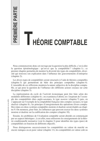 ©
Dunod
–
La
photocopie
non
autorisée
est
un
délit.
PREMIÈRE
PARTIE
THÉORIE COMPTABLE
Nous commencerons donc cet ouvrage par la question la plus difficile, c’est-à-dire
la question épistémologique : qu’est-ce que la comptabilité ? (chapitre 1) ; ce
premier chapitre permettra de montrer la diversité des types de comptabilités, diver-
sité qui trouvera son explication dans l’influence des gouvernements d’entreprise
(chapitre 2).
Les divers types de comptabilités seront structurés à l’aide de théories comptables
(chapitre 3) qui permettront de bâtir des principes comptables (chapitre 4).
L’ensemble de ces réflexions montrera la nature subjective de la discipline compta-
ble, ce qui pose la question de l’influence des différents acteurs sociaux sur cette
discipline (chapitre 5).
La représentation du cycle de l’activité économique peut être faite selon des
modalités différentes (chapitre 6) ; on examinera d’abord, en s’inspirant de l’exem-
ple des comptabilités dites anglo-saxonnes, le type moniste (chapitre 7) puis, en
s’appuyant sur l’exemple de la comptabilité française (des comptes sociaux), le type
dualiste (chapitre 8) ; les principes d’enregistrement des opérations (livres compta-
bles) dans ces deux systèmes comptables moniste et dualiste seront étudiés au chapi-
tre 9. On montrera, pour finir, les influences que peuvent exercer les deux systèmes
moniste et dualiste sur la codification des comptes (chapitre 10).
Ensuite, les problèmes de l’évaluation comptable seront abordés en commençant
par ses aspects théoriques ; à cet effet, nous utiliserons les enseignements de la théo-
rie conditionnelle normative (voir le chapitre 3) pour identifier des types (purs) de
comptabilités en fonction de différents objectifs.
Nous distinguerons successivement les comptabilités en valeur de marché ou
encore statiques ou en juste valeur (chapitre 11), les comptabilités en valeur coût ou
 