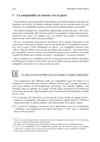 218 THÉORIE COMPTABLE
5 La comptabilité est tournée vers le passé
Pour évaluer la valeur actuarielle d’une entreprise à un moment donné, il faut faire une
hypothèse sur les flux de trésorerie ultérieurs générés par les investissements de cette
entreprise : la comptabilité actuarielle est donc nécessairement tournée vers le futur1.
Par ailleurs la plupart des comptabilités réglementées traitent du passé : elles enre-
gistrent des événements déjà survenus (dont les conséquences futures doivent éven-
tuellement être prises en compte) mais ne tiennent pas compte d’événements
ultérieurs (de ventes ultérieures par exemple).
De ces constatations beaucoup de spécialistes de la gestion financière en ont
conclu que La Finance est tournée vers l’avenir tandis que La Comptabilité est tour-
née vers le passé. Cette affirmation est fausse : les comptables peuvent aussi
« bien » faire des bilans du passé que des bilans prévisionnels2 : une bonne partie
des comptables, dans les services de contrôle de gestion, passe d’ailleurs son temps
à établir des bilans prévisionnels en termes « dynamiques » ou même actuariels.
Qu’on interdise aux comptables, pour des raisons de secret des affaires, de publier
des bilans prévisionnels est une chose ; qu’on en déduise que par nature la discipline
comptable est tournée vers le passé en est une autre.
LA RELATION ENTRE LES DIVERSES COMPTABILITÉS3
Une comparaison des différents types de comptabilités peut être tentée en se
fondant sur l’observation des données chiffrées fournies par l’exemple qui nous a
servi pour illustrer les développements précédents. Ces données chiffrées sont
résumées dans les tableaux de la page suivante. Elles permettent de formuler dix
conclusions principales déjà formulées pour l’essentiel par Schmalenbach au début
du XXe siècle.
1. À la naissance de l’entreprise, au moment de la mise initiale de capital liquide4,
toutes les comptabilités sont égales et enregistrent le capital initial de 1 000 de la
même façon pour le même montant : elles partent donc de la même origine.
2. À la mort de l’entreprise, au moment de sa liquidation, toutes les comptabilités
« affichent » un montant total de capital final égal à 1 210 : elles se rejoignent
donc en fin de période.
1. Ceci ne veut pas dire que les flux de trésorerie futurs ne dépendent pas du passé ! Il est évident que
les investissements d’hier font les profits futurs !
2. De même que les financiers peuvent calculer aussi bien un TIR réel qu’un TIR prévisionnel.
3. L’une de ces comptabilités est la comptabilité actuarielle que les financiers peuvent revendiquer
comme leur : le thème traité est donc bien aussi celui des relations entre comptabilité et finance.
4. Donc avant investissement du capital liquide.
Section
2
 