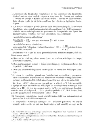 220 THÉORIE COMPTABLE
4. Le montant total des résultats comptabilisés est égal au montant total des recettes
diminuées du montant total des dépenses. Autrement dit : Somme des produits
– Somme des charges = Somme des encaissements – Somme des décaissements.
Cette identité résulte du fait de la complétude du cycle Argent-Production-Vente-
Argent.
5. Les taux de rentabilités globaux (sur les deux périodes) sont égaux. Etant donné
l’égalité des mises initiales et des résultats globaux (finaux) des différentes comp-
tabilités, les rentabilités globales (moyennes) sur les deux périodes sont égales. On
peut calculer une rentabilité moyenne, arithmétique ou géométrique :
• rentabilité moyenne arithmétique1 :
• rentabilité moyenne géométrique :
cette rentabilité s’obtient en résolvant l’équation , i étant le taux
de rentabilité recherché2.
On obtient i = 10 % ; i n’est autre que le taux interne de rentabilité (TIR) cher aux
financiers de marché.
6. Bien que les résultats globaux soient égaux, les résultats périodiques de chaque
comptabilité diffèrent.
7. Bien que les capitaux initiaux et finaux soient égaux, les capitaux périodiques (fin
de période 1) diffèrent.
8. Bien que les rentabilités globales soient égales, les rentabilités périodiques diffè-
rent.
9. Les taux de rentabilités périodiques (partiels) sont agrégeables et permettent,
selon la formule de moyenne utilisée de retrouver soit la rentabilité globale arith-
métique, soit la rentabilité globale géométrique (ou taux interne de rentabilité).
W. Beaver (1989), dans un ouvrage célèbre, a affirmé qu’il était impossible
d’agréger les taux de rentabilités périodiques de la comptabilité dynamique pour
retrouver le TIR ; on peut au contraire montrer qu’il existe des formules d’agréga-
tion des taux périodiques (ici 5 % la première période et 15,24 % la deuxième
période) qui permettent de retrouver le TIR (ici 10 %).3
10. Chacune des comptabilités fournit une information différente mais pertinente et
juste en fonction de différents objectifs :
– la comptabilité dynamique renseigne sur l’efficacité périodique du capital
engagé : grâce à elle, on sait que l’entreprise a mal travaillé au cours de la
1. La rentabilité moyenne arithmétique correspond à l’hypothèse d’un placement à intérêt
simple 1 000 + 1 000 × 10,5 % × 2 = 1 210.
2. La rentabilité moyenne géométrique correspond à l’hypothèse d’un placement à intérêt composé
1 000 × (1,1)2 = 1 210.
3. Voir Richard (1985 et 1994) et Pierrat (1993).
Résultat global
Capital initial
--------------------------------------
- 210
1 000
--------------
- 21 % pour deux ans soit
= = 21
2
-----
- 10 5 % par an
,
=
1 000 1 210
1 i
+
( )
2
-----------------
-
=
 