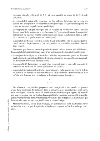 Comptabilité et finance 221
©
Dunod
–
La
photocopie
non
autorisée
est
un
délit.
première période (efficacité de 5 %) et bien travaillé au cours de la 2e période
(15,24 %) ;
– la comptabilité actuarielle renseigne sur les valeurs théoriques de revente en
bourse de l’entreprise et sur la rentabilité moyenne (10 %) ; elle est incapable par
contre de mesurer la performance périodique ;
– la comptabilité statique renseigne sur les valeurs de revente des actifs ; elle ne
fournit pas d’information sur la performance de l’entreprise (les taux de rentabilité
partiels ont été calculés pour la forme mais n’ont pas de signification dans le cadre
de la mesure de la performance de l’entreprise) ;
– la comptabilité fiscale fournit le résultat fiscal imposable : elle n’a aucune préten-
tion à mesurer la performance (les taux partiels de rentabilité sont donc formels
dans ce cas).
On notera que dans cet exemple particulier (mais qui est à notre avis révélateur),
les comptabilités présentent aux yeux d’un actionnaire des intérêts très différents :
– la comptabilité statique est « horrible » : elle fait apparaître des pertes au début du
cycle d’investissement (problème des immobilisations incorporelles ou corporel-
les fortement dépréciées dès leur achat) ;
– la comptabilité dynamique est déjà plus « sympathique », mais elle présente le
défaut de ne pas lisser les ventes (seulement les coûts) ;
– la comptabilité actuarielle est très « sympathique » : elle permet de lisser à la fois
les coûts et les ventes sur toute la période d’investissement : rien d’étonnant à ce
qu’elle soit devenue la « chouchoute » des investisseurs financiers.
*
* *
Les diverses comptabilités proposent une interprétation du monde en partant
d’une base commune de richesse ; dans la mesure où ces comptabilités sont pures
(non mélangées) elles ont toutes un intérêt et sont pertinentes par rapport à l’objectif
qui leur est assigné ; en particulier, la comptabilité dynamique joue un rôle irrempla-
çable pour la mesure de la performance périodique des entreprises. Les critiques qui
lui sont adressées ne sont pas fondées sur le plan théorique.
Malheureusement, sur le plan pratique, les comptabilités sont maltraitées parce
qu’on n’en respecte pas les principes fondateurs et parce qu’on les mélange entre
elles.
 