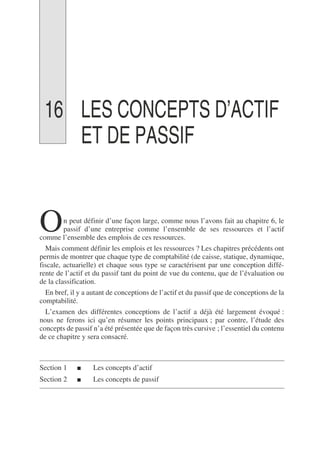 16 LES CONCEPTS D’ACTIF
ET DE PASSIF
n peut définir d’une façon large, comme nous l’avons fait au chapitre 6, le
passif d’une entreprise comme l’ensemble de ses ressources et l’actif
comme l’ensemble des emplois de ces ressources.
Mais comment définir les emplois et les ressources ? Les chapitres précédents ont
permis de montrer que chaque type de comptabilité (de caisse, statique, dynamique,
fiscale, actuarielle) et chaque sous type se caractérisent par une conception diffé-
rente de l’actif et du passif tant du point de vue du contenu, que de l’évaluation ou
de la classification.
En bref, il y a autant de conceptions de l’actif et du passif que de conceptions de la
comptabilité.
L’examen des différentes conceptions de l’actif a déjà été largement évoqué :
nous ne ferons ici qu’en résumer les points principaux ; par contre, l’étude des
concepts de passif n’a été présentée que de façon très cursive ; l’essentiel du contenu
de ce chapitre y sera consacré.
Section 1 ■ Les concepts d’actif
Section 2 ■ Les concepts de passif
O
 
