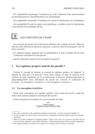 224 THÉORIE COMPTABLE
En comptabilité dynamique l’évaluation au coût1 (diminué d’un amortissement
économique pour les immobilisations) est systématique.
En comptabilité actuarielle l’évaluation à la valeur d’actualisation est systématique.
En comptabilité fiscale les règles sont spécifiques, variables selon les législations
et les besoins de la politique fiscale.
LES CONCEPTS DE PASSIF
Les concepts de passif sont évidemment tributaires des concepts d’actif2. Mais au-
delà de cette affirmation, plusieurs questions se posent dont les principales sont les
deux suivantes :
– les capitaux propres apportés par les propriétaires et leurs résultats laissés dans
l’entreprise constituent-ils des passifs ;
– quelles obligations (dettes) doivent figurer au passif ?
1 Les capitaux propres sont-ils des passifs ?
Comme le concept de résultat, le concept de capitaux propres est subjectif : il
dépend de celui qui a le pouvoir3. Nous nous situons ici dans le contexte d’un
système de type capitaliste où il est intéressant d’observer qu’historiquement et
géographiquement deux définitions du passif ont coexisté et continuent de
coexister : la conception « restrictive » et la conception « extensive ».
1.1 La conception restrictive
Selon cette conception, les capitaux propres4 sont exclus du passif : seules les
dettes (non capitaux propres) constituent des passifs.
Cette conception correspond à la vision suivante du bilan
1. Par coût on entend le coût complet économique (non fiscal) : voir sur ce point le chapitre 12.
2. Si, par exemple, des biens loués sont activés leur contrepartie monétaire figure au passif (et récipro-
quement).
3. Dans l’ex-Union soviétique les capitaux propres c’était en fait toutes les ressources qu’elles aient la
forme de fonds statutaires ou de crédits bancaires : l’acteur dominant était l’État et tout lui appartenait.
4. Par capitaux propres on entend ici le capital et les résultats (nets de pertes) accumulés.
Section
2
Actif
– Dettes (passif)
= Capitaux propres (situation nette)
---------------------------------------------------------------------------------------------
 