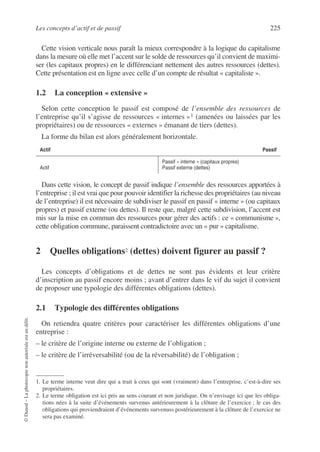 Les concepts d’actif et de passif 225
©
Dunod
–
La
photocopie
non
autorisée
est
un
délit.
Cette vision verticale nous paraît la mieux correspondre à la logique du capitalisme
dans la mesure où elle met l’accent sur le solde de ressources qu’il convient de maximi-
ser (les capitaux propres) en le différenciant nettement des autres ressources (dettes).
Cette présentation est en ligne avec celle d’un compte de résultat « capitaliste ».
1.2 La conception « extensive »
Selon cette conception le passif est composé de l’ensemble des ressources de
l’entreprise qu’il s’agisse de ressources « internes »1 (amenées ou laissées par les
propriétaires) ou de ressources « externes » émanant de tiers (dettes).
La forme du bilan est alors généralement horizontale.
Dans cette vision, le concept de passif indique l’ensemble des ressources apportées à
l’entreprise ; il est vrai que pour pouvoir identifier la richesse des propriétaires (au niveau
de l’entreprise) il est nécessaire de subdiviser le passif en passif « interne » (ou capitaux
propres) et passif externe (ou dettes). Il reste que, malgré cette subdivision, l’accent est
mis sur la mise en commun des ressources pour gérer des actifs : ce « communisme »,
cette obligation commune, paraissent contradictoire avec un « pur » capitalisme.
2 Quelles obligations2 (dettes) doivent figurer au passif ?2
Les concepts d’obligations et de dettes ne sont pas évidents et leur critère
d’inscription au passif encore moins ; avant d’entrer dans le vif du sujet il convient
de proposer une typologie des différentes obligations (dettes).
2.1 Typologie des différentes obligations
On retiendra quatre critères pour caractériser les différentes obligations d’une
entreprise :
– le critère de l’origine interne ou externe de l’obligation ;
– le critère de l’irréversabilité (ou de la réversabilité) de l’obligation ;
1. Le terme interne veut dire qui a trait à ceux qui sont (vraiment) dans l’entreprise, c’est-à-dire ses
propriétaires.
Actif Passif
Actif
Passif « interne » (capitaux propres)
Passif externe (dettes)
2. Le terme obligation est ici pris au sens courant et non juridique. On n’envisage ici que les obliga-
tions nées à la suite d’événements survenus antérieurement à la clôture de l’exercice ; le cas des
obligations qui proviendraient d’événements survenuss postérieurement à la clôture de l’exercice ne
sera pas examiné.
 