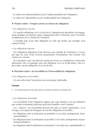 226 THÉORIE COMPTABLE
– le critère de la déterminabilité (ou de l’indéterminabilité) de l’obligation ;
– le critère de l’affectabilité (ou de l’inaffectabilité) de l’obligation.
➤ Premier critère : l’origine externe ou interne des obligations
• Les obligations externes
Ce sont des obligations vis-à-vis de tiers à l’entreprise qui découlent d’un engage-
ment juridique ou implicite (quasi engagement) dont l’exécution, pour l’essentiel,
ne dépend pas de la volonté de l’entreprise.
L’exemple type d’une telle obligation est celle qui résulte, par exemple, d’un
contrat d’achat.
• Les obligations internes
Ces obligations dépendent d’une décision sous contrôle de l’entreprise. L’exem-
ple type est celui d’une révision programmée d’installations non assortie d’un
contrat avec un tiers.
Si l’entreprise a pris une décision interne de réviser ses installations à intervalles
déterminés, elle a en quelque sorte une obligation vis-à-vis d’elle-même ; elle n’a,
par contre, aucune obligation vis-à-vis de tiers.
➤ Deuxième critère : la réversibilité ou l’irréversibilité des obligations
• Les obligations irréversibles
Ce sont celles dont l’inexécution est, en principe, inéluctable.
Exemple
Le remboursement d’une dette précise à échéance donnée à un fournisseur.
• Les obligations réversibles
La réversibilité d’une obligation suppose que cette dernière n’est pas définitive
que certains événements ultérieurs peuvent la modifier voire l’annuler.
Les « chances » de réversibilité peuvent être plus ou moins importantes ; il est
d’usage, à cet égard, de distinguer au sein des obligations réversibles :
– les obligations dont la réalisation est probable (c’est-à-dire, pratiquement, forte-
ment probable) ;
– les obligations donc la réalisation est possible (c’est-à-dire, pratiquement, moyen-
nement probables) ;
– les obligations dont la réalisation est incertaine (c’est-à-dire non « probabilisable »).
 