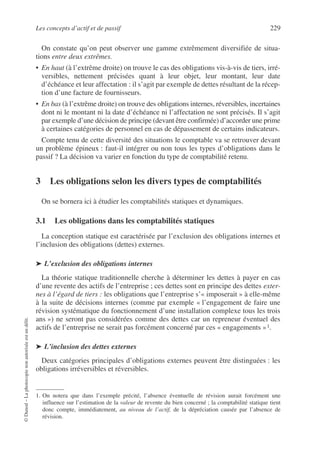 Les concepts d’actif et de passif 229
©
Dunod
–
La
photocopie
non
autorisée
est
un
délit.
On constate qu’on peut observer une gamme extrêmement diversifiée de situa-
tions entre deux extrêmes.
• En haut (à l’extrême droite) on trouve le cas des obligations vis-à-vis de tiers, irré-
versibles, nettement précisées quant à leur objet, leur montant, leur date
d’échéance et leur affectation : il s’agit par exemple de dettes résultant de la récep-
tion d’une facture de fournisseurs.
• En bas (à l’extrême droite) on trouve des obligations internes, réversibles, incertaines
dont ni le montant ni la date d’échéance ni l’affectation ne sont précisés. Il s’agit
par exemple d’une décision de principe (devant être confirmée) d’accorder une prime
à certaines catégories de personnel en cas de dépassement de certains indicateurs.
Compte tenu de cette diversité des situations le comptable va se retrouver devant
un problème épineux : faut-il intégrer ou non tous les types d’obligations dans le
passif ? La décision va varier en fonction du type de comptabilité retenu.
3 Les obligations selon les divers types de comptabilités
On se bornera ici à étudier les comptabilités statiques et dynamiques.
3.1 Les obligations dans les comptabilités statiques
La conception statique est caractérisée par l’exclusion des obligations internes et
l’inclusion des obligations (dettes) externes.
➤ L’exclusion des obligations internes
La théorie statique traditionnelle cherche à déterminer les dettes à payer en cas
d’une revente des actifs de l’entreprise ; ces dettes sont en principe des dettes exter-
nes à l’égard de tiers : les obligations que l’entreprise s’« imposerait » à elle-même
à la suite de décisions internes (comme par exemple « l’engagement de faire une
révision systématique du fonctionnement d’une installation complexe tous les trois
ans ») ne seront pas considérées comme des dettes car un repreneur éventuel des
actifs de l’entreprise ne serait pas forcément concerné par ces « engagements »1.
➤ L’inclusion des dettes externes
Deux catégories principales d’obligations externes peuvent être distinguées : les
obligations irréversibles et réversibles.
1. On notera que dans l’exemple précité, l’absence éventuelle de révision aurait forcément une
influence sur l’estimation de la valeur de revente du bien concerné ; la comptabilité statique tient
donc compte, immédiatement, au niveau de l’actif, de la dépréciation causée par l’absence de
révision.
 