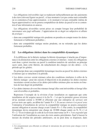 230 THÉORIE COMPTABLE
Les obligations irréversibles (qui se traduisent inéluctablement par des paiements
à des tiers) doivent figurer au passif ; si leur montant n’est pas connu mais estimable
ou se contentera d’une approximation ; si le montant n’est pas estimable (même de
façon approximative) on ne pourra comptabiliser de dettes au passif et on se conten-
tera d’une information en annexe.
Les obligations réversibles seront prises en compte lorsque leur probabilité de
survenance sera jugé suffisante ; l’appréciation de ce degré est subjective et affaire
de pratique :
– dans une comptabilité statique très prudente on prendra en compte toutes les dettes
fortement et faiblement probables ;
– dans une comptabilité statique moins prudente, on ne retiendra que les dettes
fortement probables.
3.2 Les obligations (dettes) dans les comptabilités dynamiques
À la différence de la théorie statique la théorie dynamique n’attache pas d’impor-
tance à la distinction entre les obligations externes et internes : toutes les obligations
sont donc a priori inscrites au passif à condition toutefois de satisfaire au principe
sacro saint, dans cette théorie, du rattachement des charges (et des dettes – à la
période qui les génère.
En principe donc une comptabilité dynamique inscrira au passif les dettes externes
et internes qui se rattachent à la période.
• Les dettes externes seront retenues selon des conditions similaires à celles de la
théorie statique : pour des raisons d’objectivité et de prudence les dettes externes
incertaines seront exclues et les dettes prévisibles retenues plus ou moins en fonc-
tion de leur degré de probabilité.
• Les dettes internes devront être retenues lorsqu’elles sont irréversibles et lorsqu’elles
sont réversibles et probables.
Reprenons l’exemple de la révision d’une installation en supposant que cette
installation ait été acquise neuve) à la fin N – 1 et que la première grosse révision
(d’un montant estimé à 30 000 et effectuée par une entreprise de service) soit
prévue trois ans après, au début de l’année N + 3. Si aucun contrat n’est passé avec
l’entreprise d’installation de service la comptabilité statique ne pourra enregistrer
aucune obligation ni aucune charge avant l’année N + 3. Par contre, la comptabilité
dynamique devra enregistrer une charge de 10 000 chaque année en N, N + 1 et
N + 2.1 Il est évident que le coût de la révision intervenue en N + 3 est engendré par
l’utilisation de l’installation au cours des trois années précédentes. Sauf à fausser la
mesure du résultat des périodes antérieures, on ne peut donc se dispenser, dans
1. Cet enregistrement sera effectuée en utilisant le mécanisme des provisions pour charges (voir le
chapitre 40).
 