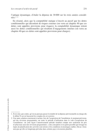 Les concepts d’actif et de passif 231
©
Dunod
–
La
photocopie
non
autorisée
est
un
délit.
l’optique dynamique, d’étaler la dépense de 30 000 sur les trois années considé-
rées.1, 2
En résumé, alors que la comptabilité statique n’inscrit au passif que les dettes
conditionnelles qui découlent de risques externes (on verra au chapitre 40 que ces
dettes sont appelées provisions pour risques), la comptabilité dynamique retient
aussi les dettes conditionnelles qui résultent d’engagements internes (on verra au
chapitre 40 que ces dettes sont appelées provisions pour charges).
1. Il est clair, par contre, qu’on ne peut pas passer la totalité de la dépense prévisionnelle en charge dès
le début N car on fausserait les comptes de cet exercice.
2. Une autre solution consisterait à inclure, lors de l’acquisition de l’installation, le montant prévision-
nel des révisions programmées sur toute la période d’utilisation dans le coût d’acquisition de
l’installation : de cette façon l’amortissement période tiendrait compte non seulement du prix
d’achat mais aussi des révisions programmées ; cette conception n’est guère possible que lorsque les
règles de planification des activités sont strictes et les conditions économiques stables. On ne s’éton-
nera pas qu’elle est longtemps prévalue dans certains pays à économie planifiée.
 