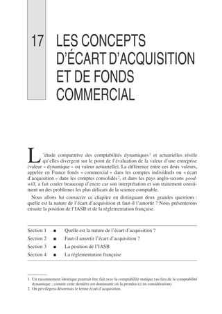 17 LES CONCEPTS
D’ÉCARTD’ACQUISITION
ET DE FONDS
COMMERCIAL
’étude comparative des comptabilités dynamiques1 et actuarielles révèle
qu’elles divergent sur le point de l’évaluation de la valeur d’une entreprise
(valeur « dynamique » ou valeur actuarielle). La différence entre ces deux valeurs,
appelée en France fonds « commercial » dans les comptes individuels ou « écart
d’acquisition » dans les comptes consolidés2, et dans les pays anglo-saxons good-
will, a fait couler beaucoup d’encre car son interprétation et son traitement consti-
tuent un des problèmes les plus délicats de la science comptable.
Nous allons lui consacrer ce chapitre en distinguant deux grandes questions :
quelle est la nature de l’écart d’acquisition et faut-il l’amortir ? Nous présenterons
ensuite la position de l’IASB et de la réglementation française.
Section 1 ■ Quelle est la nature de l’écart d’acquisition ?
Section 2 ■ Faut-il amortir l’écart d’acquisition ?
Section 3 ■ La position de l’IASB
Section 4 ■ La réglementation française
1. Un raisonnement identique pourrait être fait avec la comptabilité statique (au lieu de la comptabilité
dynamique ; comme cette dernière est dominante on la prendra ici en considération).
2. On privilègera désormais le terme écart d’acquisition.
L
 