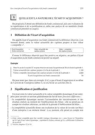 Les concepts d’écart d’acquisition et de fonds commercial 233
©
Dunod
–
La
photocopie
non
autorisée
est
un
délit.
QUELLE EST LA NATURE DE L’ÉCART D’ACQUISITION ?
On proposera d’abord une définition du fonds commercial, puis une évaluation de
sa signification et de sa justification et, enfin, une analyse de ses modalités (fonds
commercial potentiel ou acquis).
1 Définition de l’écart d’acquisition
On appelle écart d’acquisition (ou fonds commercial) la différence observée, à un
moment donné, entre la valeur actuarielle des capitaux propres et leur valeur
« comptable »1.
Comme la différence observée peut être positive ou négative, on parlera d’écart
d’acquisition ou de fonds commercial positif ou négatif.
Exemple
Dans le cas de la société X2 on peut observer un écart d’acquisition de 50 à la fin de la période 1.
Valeur actuarielle des capitaux propres à la fin de la période 1 1 100
Valeur comptable (dynamique) des capitaux propres à la fin de la période 1 1 050
Écart d’acquisition (ou fonds commercial) 50
On peut noter que, dans cet exemple, il n’y a pas d’écart d’acquisition ni au début
de l’activité de l’entreprise (début 1), ni à la fin de ses activités (fin 2).
2 Signification et justification
Un écart entre la valeur actuarielle et la valeur comptable dynamique d’une entre-
prise peut survenir et survient généralement du fait de leurs fonctions différentes :
– la comptabilité dynamique mesure l’accumulation des investissements et des
résultats réalisés au moment de l’établissement des bilans : elle ne prend pas en
compte les résultats ultérieurs, au-delà de la période d’établissement du bilan ;
– la comptabilité actuarielle donne une évaluation de la valeur de revente (en bloc)
d’une entreprise à un moment donné : à ce moment, elle prend en compte non
Écart d’acquisition =
(fonds commercial)
Valeur actuarielle des –
capitaux propres
Valeur « comptable »
des capitaux propres
1. Cette valeur comptable peut être variable (statique, dynamique etc.) ; nous ferons ici l’hypothèse
qu’il s’agit d’une valeur dynamique ; cependant le lecteur constate qu’il y a différentes évaluations
du goodwill.
2. Voir les chapitres 12 et 14.
Section
1
 