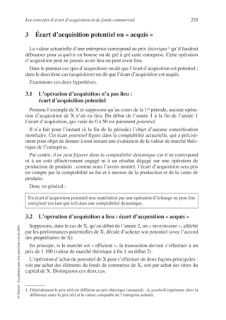 Les concepts d’écart d’acquisition et de fonds commercial 235
©
Dunod
–
La
photocopie
non
autorisée
est
un
délit.
3 Écart d’acquisition potentiel ou « acquis »
La valeur actuarielle d’une entreprise correspond au prix théorique1 qu’il faudrait
débourser pour acquérir en bourse ou de gré à gré cette entreprise. Cette opération
d’acquisition peut ne jamais avoir lieu ou peut avoir lieu.
Dans le premier cas (pas d’acquisition) on dit que l’écart d’acquisition est potentiel ;
dans le deuxième cas (acquisition) on dit que l’écart d’acquisition est acquis.
Examinons ces deux hypothèses.
3.1 L’opération d’acquisition n’a pas lieu :
écart d’acquisition potentiel
Prenons l’exemple de X et supposons qu’au cours de la 1re période, aucune opéra-
tion d’acquisition de X n’ait eu lieu. Du début de l’année 1 à la fin de l’année 1
l’écart d’acquisition, qui varie de 0 à 50 est purement potentiel.
Il n’a fait pour l’instant (à la fin de la période) l’objet d’aucune concrétisation
monétaire. Cet écart potentiel figure dans la comptabilité actuarielle, qui a précisé-
ment pour objet de donner à tout instant une évaluation de la valeur de marché théo-
rique de l’entreprise.
Par contre, il ne peut figurer dans la comptabilité dynamique car il ne correspond
ni à un coût effectivement engagé ni à un résultat dégagé sur une opération de
production de produits : comme nous l’avons montré, l’écart d’acquisition sera pris
en compte par la comptabilité au fur et à mesure de la production et de la vente de
produits.
Donc en général :
3.2 L’opération d’acquisition a lieu : écart d’acquisition « acquis »
Supposons, dans le cas de X, qu’au début de l’année 2, un « investisseur », alléché
par les performances potentielles de X, décide d’acheter son potentiel (avec l’accord
des propriétaires de X).
En principe, si le marché est « efficient », la transaction devrait s’effectuer à un
prix de 1 100 (valeur de marché théorique à fin 1 ou début 2).
L’opération d’achat du potentiel de X peut s’effectuer de deux façons principales :
soit par achat des éléments du fonds de commerce de X, soit par achat des titres du
capital de X. Distinguons ces deux cas.
1. Généralement le prix réel est différent au prix théorique (actuariel) ; le goodwill représente alors la
différence entre le prix réel et la valeur comptable de l’entreprise achetée.
Un écart d’acquisition potentiel non matérialisé par une opération d’échange ne peut être
enregistré (en tant que tel) dans une comptabilité dynamique.
 