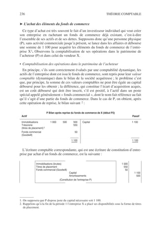 236 THÉORIE COMPTABLE
➤ L’achat des éléments du fonds de commerce
Ce type d’achat est très souvent le fait d’un investisseur individuel qui veut créer
son entreprise en rachetant un fonds de commerce déjà existant, c’est-à-dire
l’ensemble de ses actifs et de ses dettes. Supposons donc qu’une personne physique
(P), sans activité commerciale jusqu’à présent, se lance dans les affaires et débourse
une somme de 1 100 pour acquérir les éléments du fonds de commerce de l’entre-
prise X1. Observons la comptabilisation de ses opérations dans le patrimoine de
l’acheteur (P) et dans celui du vendeur X.
• Comptabilisation des opérations dans le patrimoine de l’acheteur
En principe, s’ils sont correctement évalués par une comptabilité dynamique, les
actifs de l’entreprise dont est issu le fonds de commerce, sont repris pour leur valeur
comptable (dynamique) dans le bilan de la société acquéreuse ; le problème c’est
que, par principe, la somme de ces valeurs comptables ne peut être égale au capital
déboursé pour les obtenir ; la différence, qui constitue l’écart d’acquisition acquis,
est un coût déboursé qui doit être inscrit, s’il est positif, à l’actif dans un poste
spécial appelé généralement « fonds commercial », dont le nom fait référence au fait
qu’il s’agit d’une partie du fonds de commerce. Dans le cas de P, on obtient, après
cette opération de reprise, le bilan suivant 2 :
L’écriture comptable correspondante, qui est une écriture de constitution d’entre-
prise par achat d’un fonds de commerce, est la suivante :
1. On supposera que P dispose juste du capital nécessaire soit 1 100.
P Bilan après reprise du fonds de commerce de X (début P2)
Actif Passif
Immobilisations 1 000 500 500
Trésorerie 550
(titres de placement) 2
Fonds commercial 50
(Goodwill)
1 100
Capital 1 100
1 100
2. Rappelons qu’à la fin de la période 1 l’entreprise X a placé ses disponibilités sous la forme de titres
de placement.
Immobilisations (brutes)
Titres de placement
Fonds commercial (Goodwill)
Capital
Amortissements
(Constitution de l’entreprise P)
1 000
550
50
1 100
500
 