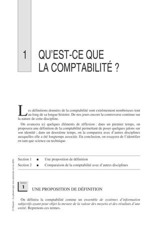 ©
Dunod
–
La
photocopie
non
autorisée
est
un
délit.
1 QU’EST-CE QUE
LA COMPTABILITÉ ?
es définitions données de la comptabilité sont extrêmement nombreuses tout
au long de sa longue histoire. De nos jours encore la controverse continue sur
la nature de cette discipline.
On avancera ici quelques éléments de réflexion : dans un premier temps, on
proposera une définition de la comptabilité permettant de poser quelques jalons sur
son identité ; dans un deuxième temps, on la comparera avec d’autres disciplines
auxquelles elle a été longtemps associée. En conclusion, on essayera de l’identifier
en tant que science ou technique.
Section 1 ■ Une proposition de définition
Section 2 ■ Comparaison de la comptabilité avec d’autres disciplines
UNE PROPOSITION DE DÉFINITION
On définira la comptabilité comme un ensemble de systèmes d’information
subjectifs ayant pour objet la mesure de la valeur des moyens et des résultats d’une
entité. Reprenons ces termes.
L
Section
1
 