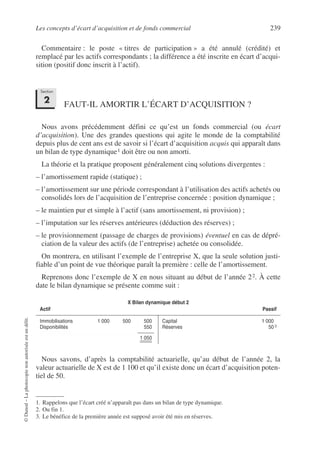 Les concepts d’écart d’acquisition et de fonds commercial 239
©
Dunod
–
La
photocopie
non
autorisée
est
un
délit.
Commentaire : le poste « titres de participation » a été annulé (crédité) et
remplacé par les actifs correspondants ; la différence a été inscrite en écart d’acqui-
sition (positif donc inscrit à l’actif).
FAUT-IL AMORTIR L’ÉCART D’ACQUISITION ?
Nous avons précédemment défini ce qu’est un fonds commercial (ou écart
d’acquisition). Une des grandes questions qui agite le monde de la comptabilité
depuis plus de cent ans est de savoir si l’écart d’acquisition acquis qui apparaît dans
un bilan de type dynamique1 doit être ou non amorti.
La théorie et la pratique proposent généralement cinq solutions divergentes :
– l’amortissement rapide (statique) ;
– l’amortissement sur une période correspondant à l’utilisation des actifs achetés ou
consolidés lors de l’acquisition de l’entreprise concernée : position dynamique ;
– le maintien pur et simple à l’actif (sans amortissement, ni provision) ;
– l’imputation sur les réserves antérieures (déduction des réserves) ;
– le provisionnement (passage de charges de provisions) éventuel en cas de dépré-
ciation de la valeur des actifs (de l’entreprise) achetée ou consolidée.
On montrera, en utilisant l’exemple de l’entreprise X, que la seule solution justi-
fiable d’un point de vue théorique paraît la première : celle de l’amortissement.
Reprenons donc l’exemple de X en nous situant au début de l’année 22. À cette
date le bilan dynamique se présente comme suit :3
Nous savons, d’après la comptabilité actuarielle, qu’au début de l’année 2, la
valeur actuarielle de X est de 1 100 et qu’il existe donc un écart d’acquisition poten-
tiel de 50.
1. Rappelons que l’écart créé n’apparaît pas dans un bilan de type dynamique.
2. Ou fin 1.
X Bilan dynamique début 2
Actif Passif
Immobilisations 1 000 500 500
Disponibilités 550
1 050
Capital 1 000
Réserves 50 3
3. Le bénéfice de la première année est supposé avoir été mis en réserves.
Section
2
 