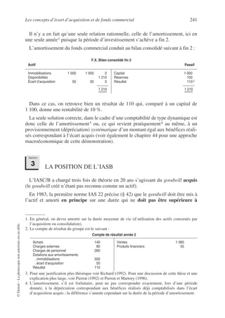 Les concepts d’écart d’acquisition et de fonds commercial 241
©
Dunod
–
La
photocopie
non
autorisée
est
un
délit.
Il n’y a en fait qu’une seule relation rationnelle, celle de l’amortissement, ici en
une seule année1 puisque la période d’investissement s’achève a fin 2.
L’amortissement du fonds commercial conduit au bilan consolidé suivant à fin 2 :2
Dans ce cas, on retrouve bien un résultat de 110 qui, comparé à un capital de
1 100, donne une rentabilité de 10 %.
La seule solution correcte, dans le cadre d’une comptabilité de type dynamique est
donc celle de l’amortissement3 ou, ce qui revient pratiquement4 au même, à un
provisionnement (dépréciation) systématique d’un montant égal aux bénéfices réali-
sés correspondant à l’écart acquis (voir également le chapitre 44 pour une approche
macroéconomique de cette démonstration).
LA POSITION DE L’IASB
L’IASC/B a changé trois fois de théorie en 20 ans s’agissant du goodwill acquis
(le goodwill créé n’étant pas reconnu comme un actif).
En 1983, la première norme IAS 22 précise (§ 42) que le goodwill doit être mis à
l’actif et amorti en principe sur une durée qui ne doit pas être supérieure à
1. En général, on devra amortir sur la durée moyenne de vie (d’utilisation des actifs concernés par
l’acquisition ou consolidation).
F.X. Bilan consolidé fin 2
Actif Passif
Immobilisations 1 000 1 000 0
Disponibilités 1 210
Écart d’acquisition 50 50 0
1 210
Capital 1 000
Réserves 100
Résultat 110 2
1 210
2. Le compte de résultat du groupe est le suivant :
3. Pour une justification plus théorique voir Richard (1992). Pour une discussion de cette thèse et une
explication plus large, voir Pierrat (1992) et Pierrat et Martory (1996).
4. L’amortissement, s’il est forfaitaire, peut ne pas correspondre exactement, lors d’une période
donnée, à la dépréciation correspondant aux bénéfices réalisés déjà comptabilisés dans l’écart
d’acquisition acquis ; la différence s’annule cependant sur la durée de la période d’amortissement.
Compte de résultat année 2
Achats 140
Charges externes 80
Charges de personnel 260
Dotations aux amortissements
. immobilisations 500
. écart d’acquisition 50
Résultat 110
Ventes 1 085
Produits financiers 55
Section
3
 
