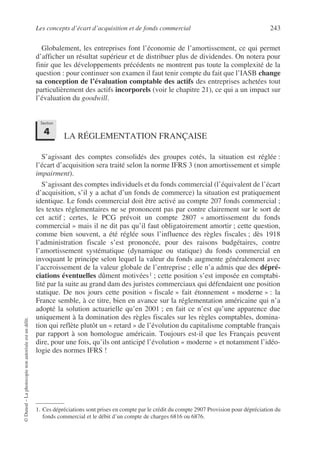 Les concepts d’écart d’acquisition et de fonds commercial 243
©
Dunod
–
La
photocopie
non
autorisée
est
un
délit.
Globalement, les entreprises font l’économie de l’amortissement, ce qui permet
d’afficher un résultat supérieur et de distribuer plus de dividendes. On notera pour
finir que les développements précédents ne montrent pas toute la complexité de la
question : pour continuer son examen il faut tenir compte du fait que l’IASB change
sa conception de l’évaluation comptable des actifs des entreprises achetées tout
particulièrement des actifs incorporels (voir le chapitre 21), ce qui a un impact sur
l’évaluation du goodwill.
LA RÉGLEMENTATION FRANÇAISE
S’agissant des comptes consolidés des groupes cotés, la situation est réglée :
l’écart d’acquisition sera traité selon la norme IFRS 3 (non amortissement et simple
impairment).
S’agissant des comptes individuels et du fonds commercial (l’équivalent de l’écart
d’acquisition, s’il y a achat d’un fonds de commerce) la situation est pratiquement
identique. Le fonds commercial doit être activé au compte 207 fonds commercial ;
les textes réglementaires ne se prononcent pas par contre clairement sur le sort de
cet actif ; certes, le PCG prévoit un compte 2807 « amortissement du fonds
commercial » mais il ne dit pas qu’il faut obligatoirement amortir ; cette question,
comme bien souvent, a été réglée sous l’influence des règles fiscales ; dès 1918
l’administration fiscale s’est prononcée, pour des raisons budgétaires, contre
l’amortissement systématique (dynamique ou statique) du fonds commercial en
invoquant le principe selon lequel la valeur du fonds augmente généralement avec
l’accroissement de la valeur globale de l’entreprise ; elle n’a admis que des dépré-
ciations éventuelles dûment motivées1 ; cette position s’est imposée en comptabi-
lité par la suite au grand dam des juristes commerciaux qui défendaient une position
statique. De nos jours cette position « fiscale » fait étonnement « moderne » : la
France semble, à ce titre, bien en avance sur la réglementation américaine qui n’a
adopté la solution actuarielle qu’en 2001 ; en fait ce n’est qu’une apparence due
uniquement à la domination des règles fiscales sur les règles comptables, domina-
tion qui reflète plutôt un « retard » de l’évolution du capitalisme comptable français
par rapport à son homologue américain. Toujours est-il que les Français peuvent
dire, pour une fois, qu’ils ont anticipé l’évolution « moderne » et notamment l’idéo-
logie des normes IFRS !
1. Ces dépréciations sont prises en compte par le crédit du compte 2907 Provision pour dépréciation du
fonds commercial et le débit d’un compte de charges 6816 ou 6876.
Section
4
 