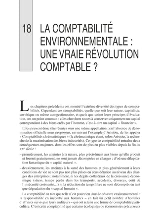 18 LA COMPTABILITÉ
ENVIRONNEMENTALE :
UNEVRAIERÉVOLUTION
COMPTABLE ?
es chapitres précédents ont montré l’extrême diversité des types de compta-
bilités. Cependant ces comptabilités, quelle que soit leur nature, capitaliste,
soviétique ou même autogestionnaire, et quels que soient leurs principes d’évalua-
tion, ont un point commun : elles cherchent toutes à conserver uniquement un capital
correspondant à des biens créés par l’homme, c’est-à-dire un capital « financier ».
Elles peuvent donc être réunies sous une même appellation ; en l’absence de déno-
mination officielle nous proposons, en suivant l’exemple d’Aristote, de les appeler
« Comptabilités chrématistiques » (la chrématistique étant, selon Aristote, la recher-
che de la maximisation des biens industriels). Ce type de comptabilité entraîne deux
conséquences majeures, dont les effets sont de plus en plus visibles depuis la fin du
XXe siècle :
– premièrement, les atteintes à la nature, plus précisément aux biens qu’elle produit
et fournit gratuitement, ne sont jamais décomptées en charges ; d’où une dilapida-
tion fantastique du « capital naturel ».
– deuxièmement, les atteintes à la santé des hommes et plus généralement à leurs
conditions de vie ne sont pas non plus prises en considération au niveau des char-
ges des entreprises ; notamment, ni les dégâts collatéraux de la croissance écono-
mique (stress, temps perdu dans les transports, accidents, divorces, coût de
l’insécurité croissante…) ni la réduction du temps libre ne sont décomptés en tant
que dégradation du « capital humain ».
La comptabilité en tant que telle n’est pour rien dans le désastre environnemental :
la responsabilité en incombe aux hommes – en fait un petit nombre d’hommes
d’affaires suivis par leurs auditeurs – qui ont retenu une forme de comptabilité parti-
culière. C’est cette comptabilité que certains écologistes ou économistes précurseurs
L
 