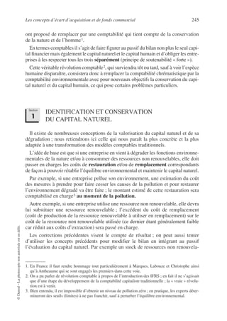 Les concepts d’écart d’acquisition et de fonds commercial 245
©
Dunod
–
La
photocopie
non
autorisée
est
un
délit.
ont proposé de remplacer par une comptabilité qui tient compte de la conservation
de la nature et de l’homme1.
En termes comptables il s’agit de faire figurer au passif du bilan non plus le seul capi-
tal financier mais également le capital naturel et le capital humain et d’obliger les entre-
prises à les respecter tous les trois séparément (principe de soutenabilité « forte »).
Cette véritable révolution comptable2, qui surviendra tôt ou tard, sauf à voir l’espèce
humaine disparaître, consistera donc à remplacer la comptabilité chrématistique par la
comptabilité environnementale avec pour nouveaux objectifs la conservation du capi-
tal naturel et du capital humain, ce qui pose certains problèmes particuliers.
IDENTIFICATION ET CONSERVATION
DU CAPITAL NATUREL
Il existe de nombreuses conceptions de la valorisation du capital naturel et de sa
dégradation ; nous retiendrons ici celle qui nous paraît la plus concrète et la plus
adaptée à une transformation des modèles comptables traditionnels.
L’idée de base est que si une entreprise en vient à dégrader les fonctions environne-
mentales de la nature et/ou à consommer des ressources non renouvelables, elle doit
passer en charges les coûts de restauration et/ou de remplacement correspondants
de façon à pouvoir rétablir l’équilibre environnemental et maintenir le capital naturel.
Par exemple, si une entreprise pollue son environnement, une estimation du coût
des mesures à prendre pour faire cesser les causes de la pollution et pour restaurer
l’environnement dégradé va être faite ; le montant estimé de cette restauration sera
comptabilisé en charge3 au moment de la pollution.
Autre exemple, si une entreprise utilise une ressource non renouvelable, elle devra
lui substituer une ressource renouvelable ; l’excédent du coût de remplacement
(coût de production de la ressource renouvelable à utiliser en remplacement) sur le
coût de la ressource non renouvelable utilisée (ce dernier étant généralement faible
car réduit aux coûts d’extraction) sera passé en charge.
Les corrections précédentes visent le compte de résultat ; on peut aussi tenter
d’utiliser les concepts précédents pour modifier le bilan en intégrant au passif
l’évaluation du capital naturel. Par exemple un stock de ressources non renouvela-
1. En France il faut rendre hommage tout particulièrement à Marques, Labouze et Christophe ainsi
qu’à Antheaume qui se sont engagés les premiers dans cette voie.
2. On a pu parler de révolution comptable à propos de l’introduction des IFRS ; en fait il ne s’agissait
que d’une étape du développement de la comptabilité capitaliste traditionnelle ; la « vraie » révolu-
tion est à venir.
3. Bien entendu, il est impossible d’obtenir un niveau de pollution zéro ; en pratique, les experts déter-
mineront des seuils (limites) à ne pas franchir, sauf à perturber l’équilibre environnemental.
Section
1
 