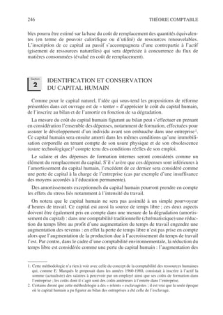246 THÉORIE COMPTABLE
bles pourra être estimé sur la base du coût de remplacement des quantités équivalen-
tes (en terme de pouvoir calorifique ou d’utilité) de ressources renouvelables.
L’inscription de ce capital au passif s’accompagnera d’une contrepartie à l’actif
(gisement de ressources naturelles) qui sera dépréciée à concurrence du flux de
matières consommées (évalué en coût de remplacement).
IDENTIFICATION ET CONSERVATION
DU CAPITAL HUMAIN
Comme pour le capital naturel, l’idée qui sous-tend les propositions de réforme
présentées dans cet ouvrage est de « tenter » d’apprécier le coût du capital humain,
de l’inscrire au bilan et de l’amortir en fonction de sa dégradation.
La mesure du coût du capital humain figurant au bilan peut s’effectuer en prenant
en considération l’ensemble des dépenses, notamment de formation, effectuées pour
assurer le développement d’un individu avant son embauche dans une entreprise1.
Ce capital humain sera ensuite amorti dans les mêmes conditions qu’une immobili-
sation corporelle en tenant compte de son usure physique et de son obsolescence
(usure technologique)2 compte tenu des conditions réelles de son emploi.
Le salaire et des dépenses de formation internes seront considérés comme un
élément du remplacement du capital. S’il s’avère que ces dépenses sont inférieures à
l’amortissement du capital humain, l’excédent de ce dernier sera considéré comme
une perte de capital à la charge de l’entreprise (cas par exemple d’une insuffisance
des moyens accordés à l’éducation permanente).
Des amortissements exceptionnels du capital humain pourront prendre en compte
les effets du stress liés notamment à l’intensité du travail.
On notera que le capital humain ne sera pas assimilé à un simple pourvoyeur
d’heures de travail. Ce capital est aussi la source de temps libre ; ces deux aspects
doivent être également pris en compte dans une mesure de la dégradation (amortis-
sement du capital) : dans une comptabilité traditionnelle (chrématistique) une réduc-
tion du temps libre au profit d’une augmentation du temps de travail engendre une
augmentation des revenus : en effet la perte de temps libre n’est pas prise en compte
alors que l’augmentation de la production due à l’accroissement du temps de travail
l’est. Par contre, dans le cadre d’une comptabilité environnementale, la réduction du
temps libre est considérée comme une perte du capital humain : l’augmentation des
1. Cette méthodologie n’a rien à voir avec celle du concept de la comptabilité des ressources humaines
qui, comme E. Marquès le proposait dans les années 1960-1980, consistait à inscrire à l’actif la
somme (actualisée) des salaires à percevoir par un employé ainsi que ses coûts de formation dans
l’entreprise ; les coûts dont il s’agit sont des coûts antérieurs à l’entrée dans l’entreprise.
2. Certains diront que cette méthodologie a des « relents » esclavagistes ; il est vrai que la seule époque
où le capital humain a pu figurer au bilan des entreprises a été celle de l’esclavage.
Section
2
 