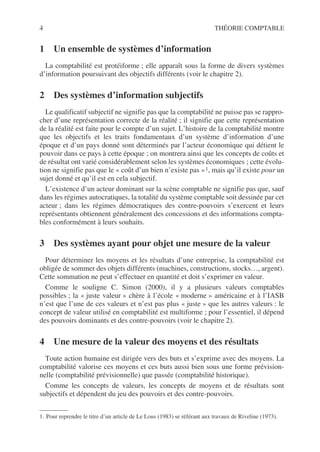 4 THÉORIE COMPTABLE
1 Un ensemble de systèmes d’information
La comptabilité est protéiforme ; elle apparaît sous la forme de divers systèmes
d’information poursuivant des objectifs différents (voir le chapitre 2).
2 Des systèmes d’information subjectifs
Le qualificatif subjectif ne signifie pas que la comptabilité ne puisse pas se rappro-
cher d’une représentation correcte de la réalité ; il signifie que cette représentation
de la réalité est faite pour le compte d’un sujet. L’histoire de la comptabilité montre
que les objectifs et les traits fondamentaux d’un système d’information d’une
époque et d’un pays donné sont déterminés par l’acteur économique qui détient le
pouvoir dans ce pays à cette époque ; on montrera ainsi que les concepts de coûts et
de résultat ont varié considérablement selon les systèmes économiques ; cette évolu-
tion ne signifie pas que le « coût d’un bien n’existe pas »1, mais qu’il existe pour un
sujet donné et qu’il est en cela subjectif.
L’existence d’un acteur dominant sur la scène comptable ne signifie pas que, sauf
dans les régimes autocratiques, la totalité du système comptable soit dessinée par cet
acteur ; dans les régimes démocratiques des contre-pouvoirs s’exercent et leurs
représentants obtiennent généralement des concessions et des informations compta-
bles conformément à leurs souhaits.
3 Des systèmes ayant pour objet une mesure de la valeur
Pour déterminer les moyens et les résultats d’une entreprise, la comptabilité est
obligée de sommer des objets différents (machines, constructions, stocks…, argent).
Cette sommation ne peut s’effectuer en quantité et doit s’exprimer en valeur.
Comme le souligne C. Simon (2000), il y a plusieurs valeurs comptables
possibles ; la « juste valeur » chère à l’école « moderne » américaine et à l’IASB
n’est que l’une de ces valeurs et n’est pas plus « juste » que les autres valeurs : le
concept de valeur utilisé en comptabilité est multiforme ; pour l’essentiel, il dépend
des pouvoirs dominants et des contre-pouvoirs (voir le chapitre 2).
4 Une mesure de la valeur des moyens et des résultats
Toute action humaine est dirigée vers des buts et s’exprime avec des moyens. La
comptabilité valorise ces moyens et ces buts aussi bien sous une forme prévision-
nelle (comptabilité prévisionnelle) que passée (comptabilité historique).
Comme les concepts de valeurs, les concepts de moyens et de résultats sont
subjectifs et dépendent du jeu des pouvoirs et des contre-pouvoirs.
1. Pour reprendre le titre d’un article de Le Lous (1983) se référant aux travaux de Riveline (1973).
 