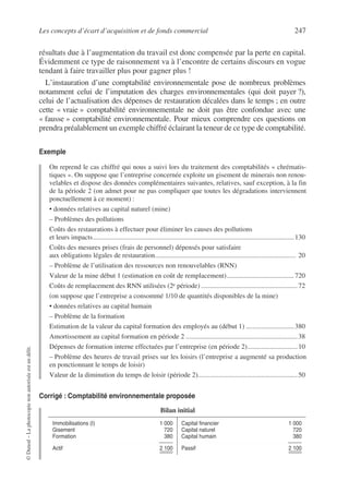 Les concepts d’écart d’acquisition et de fonds commercial 247
©
Dunod
–
La
photocopie
non
autorisée
est
un
délit.
résultats due à l’augmentation du travail est donc compensée par la perte en capital.
Évidemment ce type de raisonnement va à l’encontre de certains discours en vogue
tendant à faire travailler plus pour gagner plus !
L’instauration d’une comptabilité environnementale pose de nombreux problèmes
notamment celui de l’imputation des charges environnementales (qui doit payer ?),
celui de l’actualisation des dépenses de restauration décalées dans le temps ; en outre
cette « vraie » comptabilité environnementale ne doit pas être confondue avec une
« fausse » comptabilité environnementale. Pour mieux comprendre ces questions on
prendra préalablement un exemple chiffré éclairant la teneur de ce type de comptabilité.
Exemple
On reprend le cas chiffré qui nous a suivi lors du traitement des comptabilités « chrématis-
tiques ». On suppose que l’entreprise concernée exploite un gisement de minerais non renou-
velables et dispose des données complémentaires suivantes, relatives, sauf exception, à la fin
de la période 2 (on admet pour ne pas compliquer que toutes les dégradations interviennent
ponctuellement à ce moment) :
• données relatives au capital naturel (mine)
– Problèmes des pollutions
Coûts des restaurations à effectuer pour éliminer les causes des pollutions
et leurs impacts.....................................................................................................................130
Coûts des mesures prises (frais de personnel) dépensés pour satisfaire
aux obligations légales de restauration.................................................................................. 20
– Problème de l’utilisation des ressources non renouvelables (RNN)
Valeur de la mine début 1 (estimation en coût de remplacement).......................................720
Coûts de remplacement des RNN utilisées (2e période) ........................................................72
(on suppose que l’entreprise a consommé 1/10 de quantités disponibles de la mine)
• données relatives au capital humain
– Problème de la formation
Estimation de la valeur du capital formation des employés au (début 1) ............................380
Amortissement au capital formation en période 2 .................................................................38
Dépenses de formation interne effectuées par l’entreprise (en période 2).............................10
– Problème des heures de travail prises sur les loisirs (l’entreprise a augmenté sa production
en ponctionnant le temps de loisir)
Valeur de la diminution du temps de loisir (période 2)..........................................................50
Corrigé : Comptabilité environnementale proposée
Bilan initial
Immobilisations (I) 1 000
Gisement 720
Formation 380
Actif 2 100
Capital financier 1 000
Capital naturel 720
Capital humain 380
Passif 2 100
 