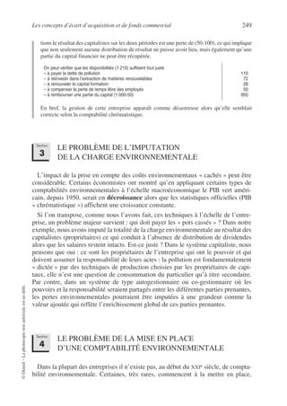 Les concepts d’écart d’acquisition et de fonds commercial 249
©
Dunod
–
La
photocopie
non
autorisée
est
un
délit.
tions le résultat des capitalistes sur les deux périodes est une perte de (50-100), ce qui implique
que non seulement aucune distribution de résultat ne puisse avoir lieu, mais également qu’une
partie du capital financier ne peut être récupérée.
En bref, la gestion de cette entreprise apparaît comme désastreuse alors qu’elle semblait
correcte selon la comptabilité chrématistique.
LE PROBLÈME DE L’IMPUTATION
DE LA CHARGE ENVIRONNEMENTALE
L’impact de la prise en compte des coûts environnementaux « cachés » peut être
considérable. Certains économistes ont montré qu’en appliquant certains types de
comptabilités environnementales à l’échelle macroéconomique le PIB vert améri-
cain, depuis 1950, serait en décroissance alors que les statistiques officielles (PIB
« chrématistique ») affichent une croissance constante.
Si l’on transpose, comme nous l’avons fait, ces techniques à l’échelle de l’entre-
prise, un problème majeur survient : qui doit payer les « pots cassés » ? Dans notre
exemple, nous avons imputé la totalité de la charge environnementale au résultat des
capitalistes (propriétaires) ce qui conduit à l’absence de distribution de dividendes
alors que les salaires restent intacts. Est-ce juste ? Dans le système capitaliste, nous
pensons que oui : ce sont les propriétaires de l’entreprise qui ont le pouvoir et qui
doivent assumer la responsabilité de leurs actes : la pollution est fondamentalement
« dictée » par des techniques de production choisies par les propriétaires de capi-
taux, elle n’est une question de consommation du particulier qu’à titre secondaire.
Par contre, dans un système de type autogestionnaire ou co-gestionnaire où les
pouvoirs et la responsabilité seraient partagés entre les différentes parties prenantes,
les pertes environnementales pourraient être imputées à une grandeur comme la
valeur ajoutée qui reflète l’enrichissement global de ces parties prenantes.
LE PROBLÈME DE LA MISE EN PLACE
D’UNE COMPTABILITÉ ENVIRONNEMENTALE
Dans la plupart des entreprises il n’existe pas, au début du XXIe siècle, de compta-
bilité environnementale. Certaines, très rares, commencent à la mettre en place,
On peut vérifier que les disponibilités (1 210) suffisent tout juste
– à payer la dette de pollution
– à réinvestir dans l’extraction de matières renouvelables
– à renouveler le capital formation
– à compenser la perte de temps libre des employés
– à rembourser une partie du capital (1 000-50)
110
72
28
50
950
Section
3
Section
4
 