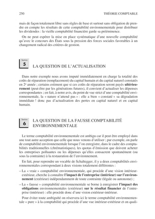250 THÉORIE COMPTABLE
mais de façon totalement libre sans règles de base et surtout sans obligation de pren-
dre en compte les résultats de cette comptabilité environnementale pour distribuer
les dividendes : la vieille comptabilité financière garde sa prééminence.
On ne peut espérer la mise en place systématique d’une nouvelle comptabilité
qu’avec le concours des États sous la pression des forces sociales favorables à un
changement radical des critères de gestion.
LA QUESTION DE L’ACTUALISATION
Dans notre exemple nous avons imputé immédiatement en charge la totalité des
coûts de réparation (remplacement) du capital humain et du capital naturel constatés
en 2e année ; certains estiment que si ces coûts de réparation seront payés ultérieu-
rement (peut-être par les générations futures), il convient d’actualiser les dépenses
correspondantes ; en fait, à notre avis, du point de vue strict d’une comptabilité envi-
ronnementale, la « nature n’attend pas » : elle a bien « constaté » sa dégradation
immédiate ! donc pas d’actualisation des pertes en capital naturel et en capital
humain.
LA QUESTION DE LA FAUSSE COMPTABILITÉ
ENVIRONNEMENTALE
Le terme comptabilité environnementale est ambigu car il peut être employé dans
une tout autre acception que celle que nous venons d’utiliser ; par exemple, on parle
de comptabilité environnementale lorsque l’on enregistre, dans le cadre des compta-
bilités traditionnelles (chrématistiques), les quotas d’émission que doivent acheter
les entreprises polluantes ou les dépenses qu’elles consacrent spontanément (ou
sous la contrainte) à la restauration de l’environnement.
En fait, pour reprendre un vocable de Schaltegger, il y a deux comptabilités envi-
ronnementales correspondant à deux visions totalement différentes :
– La « vraie » comptabilité environnementale, qui procède d’une vision intérieur-
extérieur, cherche à connaître l’impact de l’entreprise (intérieur) sur l’environ-
nement (extérieur) indépendamment de toute contrainte (légale ou autonome) ;
– La « fausse » comptabilité environnementale se borne à enregistrer l’impact des
obligations environnementales (extérieur) sur le résultat financier de l’entre-
prise (intérieur) : elle procède donc d’une vision extérieur-intérieur.
Pour éviter toute ambiguïté on réservera ici le terme comptabilité environnemen-
tale « pure » à la comptabilité qui procède d’une vue intérieur-extérieur et on quali-
Section
5
Section
6
 