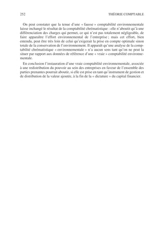 252 THÉORIE COMPTABLE
On peut constater que la tenue d’une « fausse » comptabilité environnementale
laisse inchangé le résultat de la comptabilité chrématistique : elle n’aboutit qu’à une
différenciation des charges qui permet, ce qui n’est pas totalement négligeable, de
faire apparaître l’effort environnemental de l’entreprise ; mais cet effort, bien
entendu, peut être très loin de celui qu’exigerait la prise en compte optimale sinon
totale de la conservation de l’environnement. Il apparaît qu’une analyse de la comp-
tabilité chrématistique « environnementale » n’a aucun sens tant qu’on ne peut la
situer par rapport aux données de référence d’une « vraie » comptabilité environne-
mentale.
En conclusion l’instauration d’une vraie comptabilité environnementale, associée
à une redistribution du pouvoir au sein des entreprises en faveur de l’ensemble des
parties prenantes pourrait aboutir, si elle est prise en tant qu’instrument de gestion et
de distribution de la valeur ajoutée, à la fin de la « dictature » du capital financier.
 