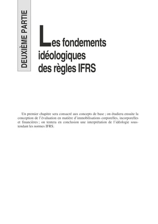 DEUXIÈME
PARTIE
Lesfondements
idéologiques
desrèglesIFRS
Un premier chapitre sera consacré aux concepts de base ; on étudiera ensuite la
conception de l’évaluation en matière d’immobilisations corporelles, incorporelles
et financières ; on tentera en conclusion une interprétation de l’idéologie sous-
tendant les normes IFRS.
 