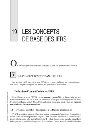 ©
Dunod
–
La
photocopie
non
autorisée
est
un
délit.
19 LES CONCEPTS
DE BASE DES IFRS
n étudiera principalement les concepts d’actif, de produits et de résultat.
LE CONCEPT D’ACTIF DANS LES IFRS
Les normes IASB proposent une définition et des conditions de reconnaissance
des actifs ; on peut essayer d’en inférer des principes d’évaluation.
1 Définition d’un actif selon les IFRS
Un actif (asset), selon l’IASB, est une ressource contrôlée par l’entreprise prove-
nant d’événements passés et dont on attend des avantages économiques futurs pour
l’entreprise (Framework § 49 a). Cette définition comprend à notre avis un élément
essentiel et un élément secondaire.
1.1 L’élément essentiel : la référence à la théorie néoclassique
L’IASB considère qu’un actif est une source (ressource) d’avantages économiques
futurs. Cette définition permet de ranger l’IASB parmi les adeptes de la théorie écono-
mique néoclassique telle que vulgarisée par I. Fisher, théorie selon laquelle un actif est
défini par une potentialité d’engendrer des cash flows futurs. Normalement l’utilisation
O
Section
1
 