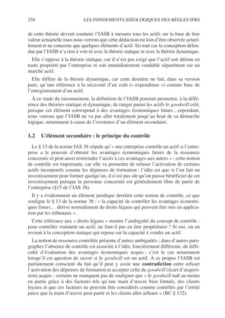 256 LES FONDEMENTS IDÉOLOGIQUES DES RÈGLES IFRS
de cette théorie devrait conduire l’IASB à mesurer tous les actifs sur la base de leur
valeur actuarielle mais nous verrons que cette déduction est loin d’être observée actuel-
lement et ne concerne que quelques éléments d’actif. En tout cas la conception défen-
due par l’IASB n’a rien à voir ni avec la théorie statique ni avec la théorie dynamique.
Elle s’oppose à la théorie statique, car il n’est pas exigé que l’actif soit détenu en
toute propriété par l’entreprise et soit immédiatement vendable séparément sur un
marché actif.
Elle diffère de la théorie dynamique, car cette dernière ne fait, dans sa version
pure, qu’une référence à la nécessité d’un coût (« expenditure ») comme base de
l’enregistrement d’un actif.
À ce stade du raisonnement, la définition de l’IASB pourrait permettre, à la diffé-
rence des théories statique et dynamique, de ranger parmi les actifs le goodwill créé,
puisque cet élément correspond à des avantages économiques futurs ; cependant,
nous verrons que l’IASB ne va pas aller totalement jusqu’au bout de sa démarche
logique, notamment à cause de l’existence d’un élément secondaire.
1.2 L’élément secondaire : le principe du contrôle
Le § 13 de la norme IAS 38 stipule qu’« une entreprise contrôle un actif si l’entre-
prise a le pouvoir d’obtenir les avantages économiques futurs de la ressource
concernée et peut aussi restreindre l’accès à ces avantages aux autres » ; cette notion
de contrôle est importante, car elle va permettre de refuser l’activation de certains
actifs incorporels comme les dépenses de formation : l’idée est que si l’on fait un
investissement pour former quelqu’un, il n’est pas sûr qu’on puisse bénéficier de cet
investissement puisque la personne concernée est généralement libre de partir de
l’entreprise (§15 de l’IAS 38).
Il y a évidemment un élément juridique derrière cette notion de contrôle, ce que
souligne le § 13 de la norme 38 : « la capacité de contrôler les avantages économi-
ques futurs… dérive normalement de droits légaux qui peuvent être mis en applica-
tion par les tribunaux ».
Cette référence aux « droits légaux » montre l’ambiguïté du concept de contrôle :
pour contrôler vraiment un actif, ne faut-il pas en être propriétaire ? Si oui, on en
revient à la conception statique qui repose sur la capacité à vendre un actif.
La notion de ressource contrôlée présente d’autres ambiguïtés ; dans d’autres para-
graphes l’absence de contrôle est associée à l’idée, foncièrement différente, de diffi-
culté d’évaluation des avantages économiques acquis ; c’est le cas notamment
lorsqu’il est question de savoir si le goodwill est un actif. À ce propos l’IASB est
parfaitement conscient du fait qu’il peut y avoir une contradiction entre refuser
l’activation des dépenses de formation et accepter celle du goodwill (écart d’acquisi-
tion) acquis : certains ne manquent pas de souligner que « le goodwill naît au moins
en partie grâce à des facteurs tels qu’une main d’œuvre bien formée, des clients
loyaux et que ces facteurs ne peuvent être considérés comme contrôlés par l’entité
parce que la main d’œuvre peut partir et les clients aller ailleurs » (BC § 132).
 