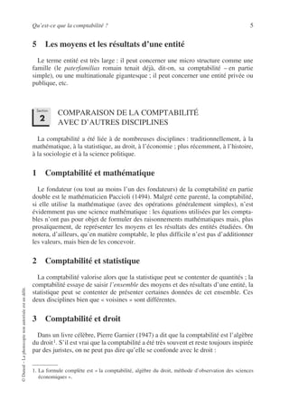 Qu’est-ce que la comptabilité ? 5
©
Dunod
–
La
photocopie
non
autorisée
est
un
délit.
5 Les moyens et les résultats d’une entité
Le terme entité est très large : il peut concerner une micro structure comme une
famille (le paterfamilias romain tenait déjà, dit-on, sa comptabilité – en partie
simple), ou une multinationale gigantesque ; il peut concerner une entité privée ou
publique, etc.
COMPARAISON DE LA COMPTABILITÉ
AVEC D’AUTRES DISCIPLINES
La comptabilité a été liée à de nombreuses disciplines : traditionnellement, à la
mathématique, à la statistique, au droit, à l’économie ; plus récemment, à l’histoire,
à la sociologie et à la science politique.
1 Comptabilité et mathématique
Le fondateur (ou tout au moins l’un des fondateurs) de la comptabilité en partie
double est le mathématicien Paccioli (1494). Malgré cette parenté, la comptabilité,
si elle utilise la mathématique (avec des opérations généralement simples), n’est
évidemment pas une science mathématique : les équations utilisées par les compta-
bles n’ont pas pour objet de formuler des raisonnements mathématiques mais, plus
prosaïquement, de représenter les moyens et les résultats des entités étudiées. On
notera, d’ailleurs, qu’en matière comptable, le plus difficile n’est pas d’additionner
les valeurs, mais bien de les concevoir.
2 Comptabilité et statistique
La comptabilité valorise alors que la statistique peut se contenter de quantités ; la
comptabilité essaye de saisir l’ensemble des moyens et des résultats d’une entité, la
statistique peut se contenter de présenter certaines données de cet ensemble. Ces
deux disciplines bien que « voisines » sont différentes.
3 Comptabilité et droit
Dans un livre célèbre, Pierre Garnier (1947) a dit que la comptabilité est l’algèbre
du droit1. S’il est vrai que la comptabilité a été très souvent et reste toujours inspirée
par des juristes, on ne peut pas dire qu’elle se confonde avec le droit :
1. La formule complète est « la comptabilité, algèbre du droit, méthode d’observation des sciences
économiques ».
Section
2
 